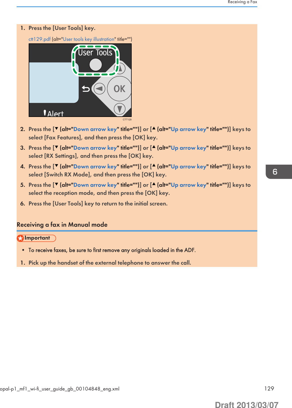 1. Press the [User Tools] key.ctt129.pdf (alt=&quot;User tools key illustration&quot; title=&quot;&quot;)CTT1292. Press the [  (alt=&quot;Down arrow key&quot; title=&quot;&quot;)] or [  (alt=&quot;Up arrow key&quot; title=&quot;&quot;)] keys toselect [Fax Features], and then press the [OK] key.3. Press the [  (alt=&quot;Down arrow key&quot; title=&quot;&quot;)] or [  (alt=&quot;Up arrow key&quot; title=&quot;&quot;)] keys toselect [RX Settings], and then press the [OK] key.4. Press the [  (alt=&quot;Down arrow key&quot; title=&quot;&quot;)] or [  (alt=&quot;Up arrow key&quot; title=&quot;&quot;)] keys toselect [Switch RX Mode], and then press the [OK] key.5. Press the [  (alt=&quot;Down arrow key&quot; title=&quot;&quot;)] or [  (alt=&quot;Up arrow key&quot; title=&quot;&quot;)] keys toselect the reception mode, and then press the [OK] key.6. Press the [User Tools] key to return to the initial screen.Receiving a fax in Manual mode• To receive faxes, be sure to first remove any originals loaded in the ADF.1. Pick up the handset of the external telephone to answer the call.Receiving a Faxopal-p1_mf1_wi-fi_user_guide_gb_00104848_eng.xml 129Draft 2013/03/07