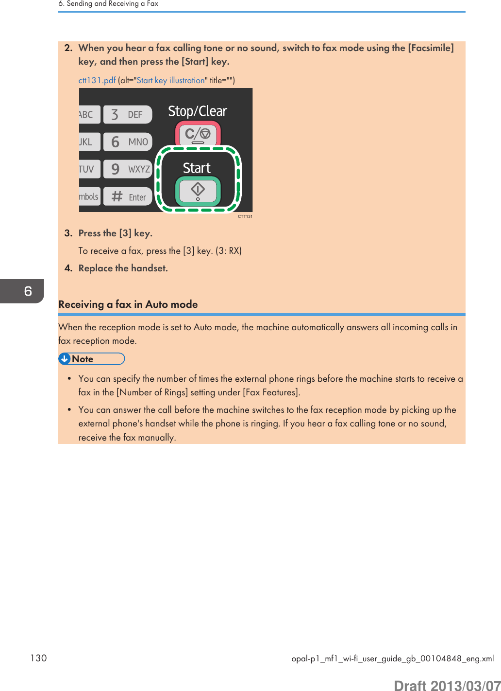 2. When you hear a fax calling tone or no sound, switch to fax mode using the [Facsimile]key, and then press the [Start] key.ctt131.pdf (alt=&quot;Start key illustration&quot; title=&quot;&quot;)CTT1313. Press the [3] key.To receive a fax, press the [3] key. (3: RX)4. Replace the handset.Receiving a fax in Auto modeWhen the reception mode is set to Auto mode, the machine automatically answers all incoming calls infax reception mode.• You can specify the number of times the external phone rings before the machine starts to receive afax in the [Number of Rings] setting under [Fax Features].• You can answer the call before the machine switches to the fax reception mode by picking up theexternal phone&apos;s handset while the phone is ringing. If you hear a fax calling tone or no sound,receive the fax manually.6. Sending and Receiving a Fax130 opal-p1_mf1_wi-fi_user_guide_gb_00104848_eng.xmlDraft 2013/03/07