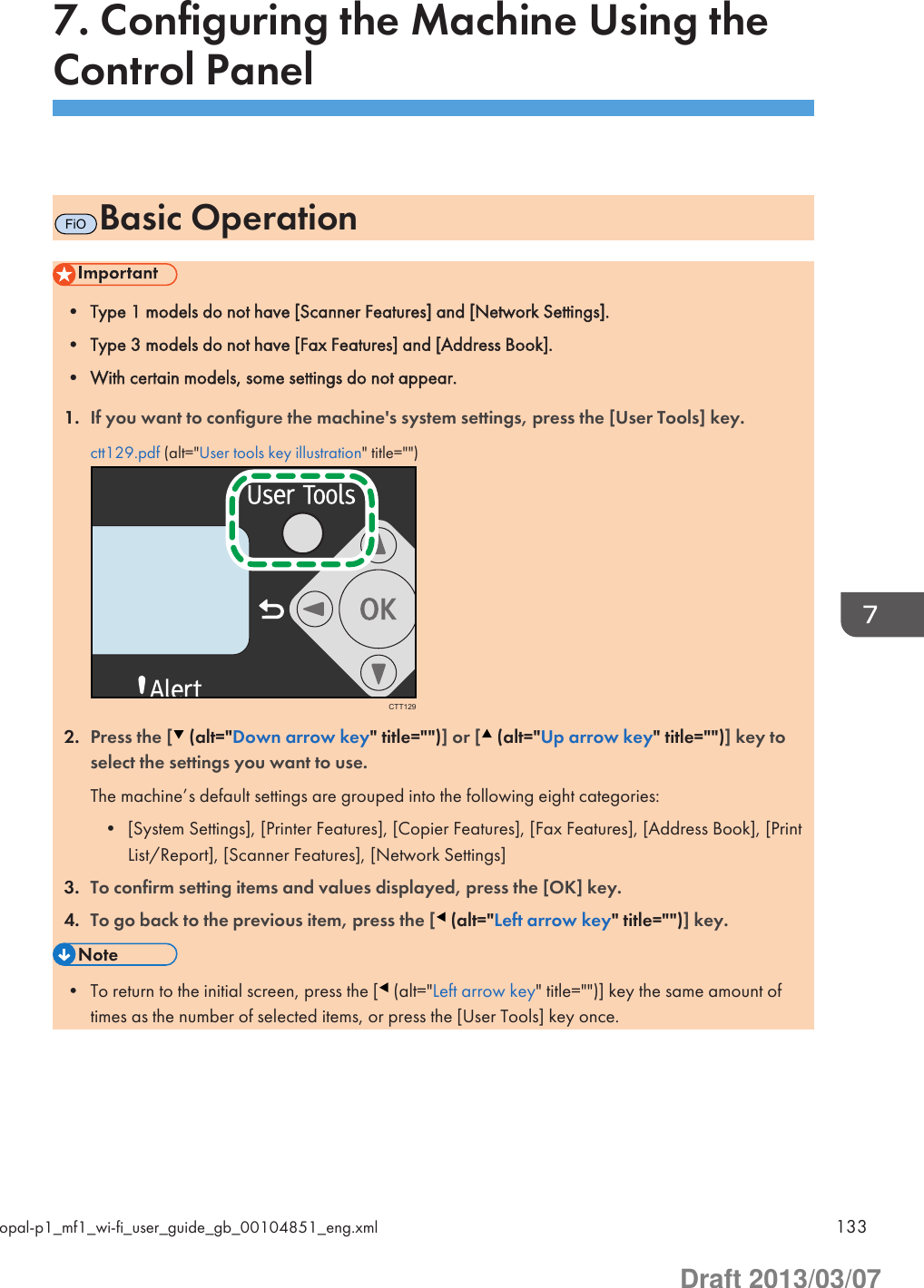 7. Configuring the Machine Using theControl PanelFiOBasic Operation• Type 1 models do not have [Scanner Features] and [Network Settings].• Type 3 models do not have [Fax Features] and [Address Book].• With certain models, some settings do not appear.1. If you want to configure the machine&apos;s system settings, press the [User Tools] key.ctt129.pdf (alt=&quot;User tools key illustration&quot; title=&quot;&quot;)CTT1292. Press the [  (alt=&quot;Down arrow key&quot; title=&quot;&quot;)] or [  (alt=&quot;Up arrow key&quot; title=&quot;&quot;)] key toselect the settings you want to use.The machine’s default settings are grouped into the following eight categories:• [System Settings], [Printer Features], [Copier Features], [Fax Features], [Address Book], [PrintList/Report], [Scanner Features], [Network Settings]3. To confirm setting items and values displayed, press the [OK] key.4. To go back to the previous item, press the [  (alt=&quot;Left arrow key&quot; title=&quot;&quot;)] key.• To return to the initial screen, press the [  (alt=&quot;Left arrow key&quot; title=&quot;&quot;)] key the same amount oftimes as the number of selected items, or press the [User Tools] key once.opal-p1_mf1_wi-fi_user_guide_gb_00104851_eng.xml 133Draft 2013/03/07