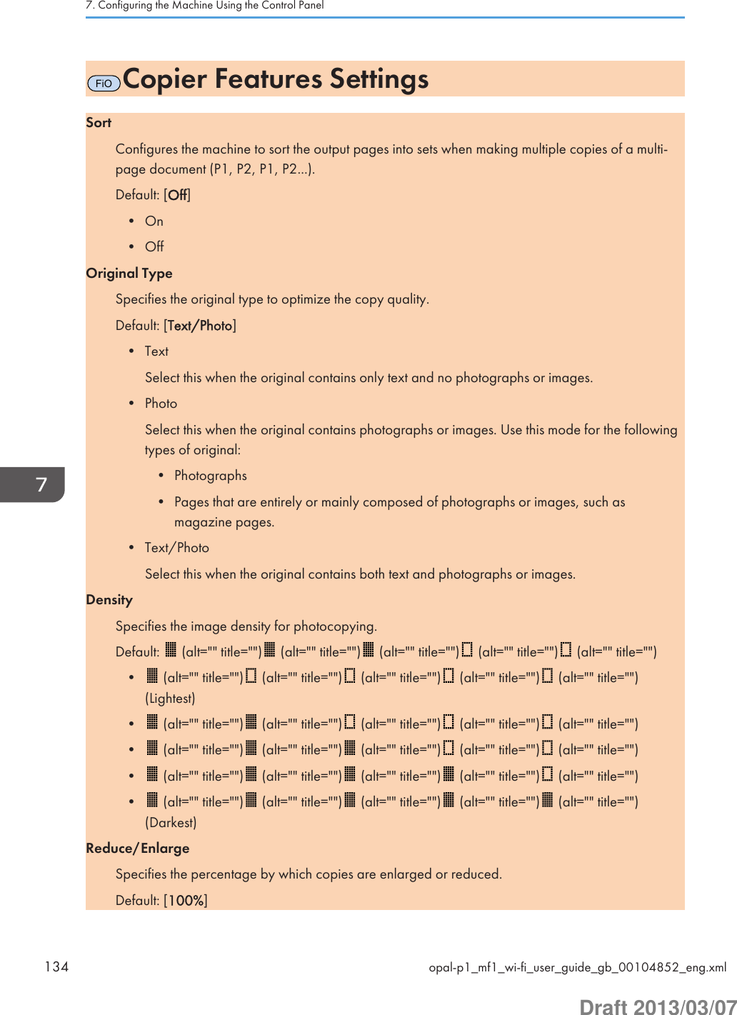 FiOCopier Features SettingsSortConfigures the machine to sort the output pages into sets when making multiple copies of a multi-page document (P1, P2, P1, P2...).Default: [Off]• On• OffOriginal TypeSpecifies the original type to optimize the copy quality.Default: [Text/Photo]• TextSelect this when the original contains only text and no photographs or images.• PhotoSelect this when the original contains photographs or images. Use this mode for the followingtypes of original:• Photographs• Pages that are entirely or mainly composed of photographs or images, such asmagazine pages.• Text/PhotoSelect this when the original contains both text and photographs or images.DensitySpecifies the image density for photocopying.Default:   (alt=&quot;&quot; title=&quot;&quot;)  (alt=&quot;&quot; title=&quot;&quot;)  (alt=&quot;&quot; title=&quot;&quot;)  (alt=&quot;&quot; title=&quot;&quot;)  (alt=&quot;&quot; title=&quot;&quot;)•  (alt=&quot;&quot; title=&quot;&quot;)  (alt=&quot;&quot; title=&quot;&quot;)  (alt=&quot;&quot; title=&quot;&quot;)  (alt=&quot;&quot; title=&quot;&quot;)  (alt=&quot;&quot; title=&quot;&quot;)(Lightest)•  (alt=&quot;&quot; title=&quot;&quot;)  (alt=&quot;&quot; title=&quot;&quot;)  (alt=&quot;&quot; title=&quot;&quot;)  (alt=&quot;&quot; title=&quot;&quot;)  (alt=&quot;&quot; title=&quot;&quot;)•  (alt=&quot;&quot; title=&quot;&quot;)  (alt=&quot;&quot; title=&quot;&quot;)  (alt=&quot;&quot; title=&quot;&quot;)  (alt=&quot;&quot; title=&quot;&quot;)  (alt=&quot;&quot; title=&quot;&quot;)•  (alt=&quot;&quot; title=&quot;&quot;)  (alt=&quot;&quot; title=&quot;&quot;)  (alt=&quot;&quot; title=&quot;&quot;)  (alt=&quot;&quot; title=&quot;&quot;)  (alt=&quot;&quot; title=&quot;&quot;)•  (alt=&quot;&quot; title=&quot;&quot;)  (alt=&quot;&quot; title=&quot;&quot;)  (alt=&quot;&quot; title=&quot;&quot;)  (alt=&quot;&quot; title=&quot;&quot;)  (alt=&quot;&quot; title=&quot;&quot;)(Darkest)Reduce/EnlargeSpecifies the percentage by which copies are enlarged or reduced.Default: [100%]7. Configuring the Machine Using the Control Panel134 opal-p1_mf1_wi-fi_user_guide_gb_00104852_eng.xmlDraft 2013/03/07