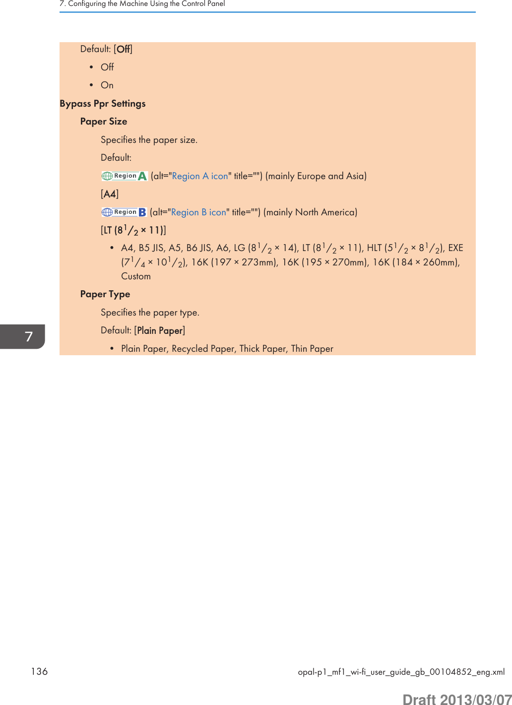 Default: [Off]• Off• OnBypass Ppr SettingsPaper SizeSpecifies the paper size.Default: (alt=&quot;Region A icon&quot; title=&quot;&quot;) (mainly Europe and Asia)[A4] (alt=&quot;Region B icon&quot; title=&quot;&quot;) (mainly North America)[LT (81/2 × 11)]• A4, B5 JIS, A5, B6 JIS, A6, LG (81/2 × 14), LT (81/2 × 11), HLT (51/2 × 81/2), EXE(71/4 × 101/2), 16K (197 × 273mm), 16K (195 × 270mm), 16K (184 × 260mm),CustomPaper TypeSpecifies the paper type.Default: [Plain Paper]• Plain Paper, Recycled Paper, Thick Paper, Thin Paper7. Configuring the Machine Using the Control Panel136 opal-p1_mf1_wi-fi_user_guide_gb_00104852_eng.xmlDraft 2013/03/07