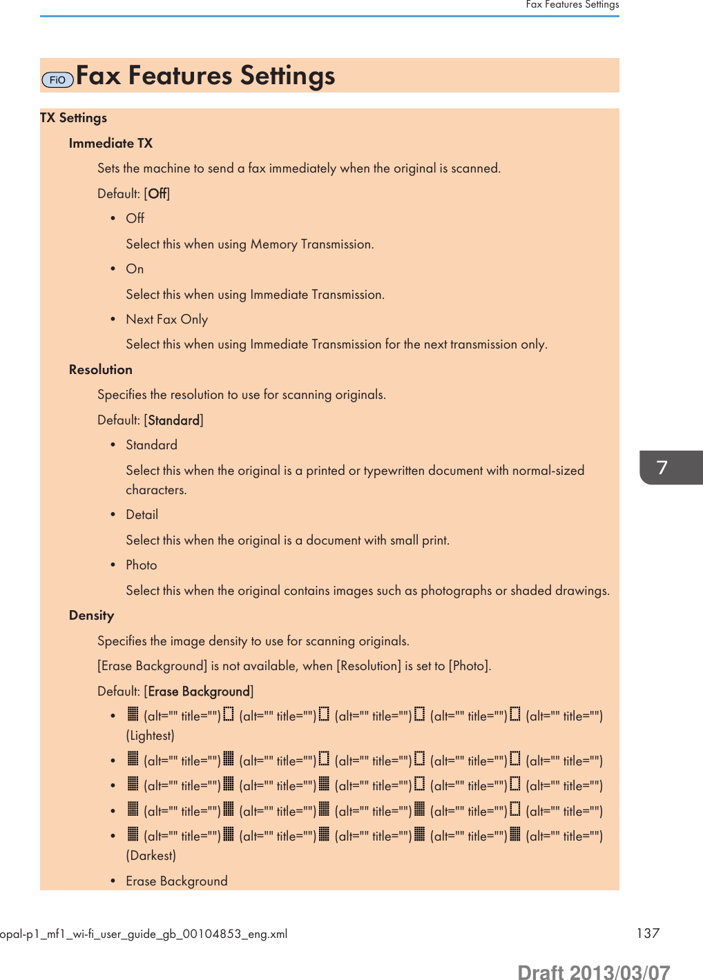 FiOFax Features SettingsTX SettingsImmediate TXSets the machine to send a fax immediately when the original is scanned.Default: [Off]• OffSelect this when using Memory Transmission.• OnSelect this when using Immediate Transmission.• Next Fax OnlySelect this when using Immediate Transmission for the next transmission only.ResolutionSpecifies the resolution to use for scanning originals.Default: [Standard]• StandardSelect this when the original is a printed or typewritten document with normal-sizedcharacters.• DetailSelect this when the original is a document with small print.• PhotoSelect this when the original contains images such as photographs or shaded drawings.DensitySpecifies the image density to use for scanning originals.[Erase Background] is not available, when [Resolution] is set to [Photo].Default: [Erase Background]• (alt=&quot;&quot; title=&quot;&quot;)  (alt=&quot;&quot; title=&quot;&quot;)  (alt=&quot;&quot; title=&quot;&quot;)  (alt=&quot;&quot; title=&quot;&quot;)  (alt=&quot;&quot; title=&quot;&quot;)(Lightest)•  (alt=&quot;&quot; title=&quot;&quot;)  (alt=&quot;&quot; title=&quot;&quot;)  (alt=&quot;&quot; title=&quot;&quot;)  (alt=&quot;&quot; title=&quot;&quot;)  (alt=&quot;&quot; title=&quot;&quot;)•  (alt=&quot;&quot; title=&quot;&quot;)  (alt=&quot;&quot; title=&quot;&quot;)  (alt=&quot;&quot; title=&quot;&quot;)  (alt=&quot;&quot; title=&quot;&quot;)  (alt=&quot;&quot; title=&quot;&quot;)•  (alt=&quot;&quot; title=&quot;&quot;)  (alt=&quot;&quot; title=&quot;&quot;)  (alt=&quot;&quot; title=&quot;&quot;)  (alt=&quot;&quot; title=&quot;&quot;)  (alt=&quot;&quot; title=&quot;&quot;)•  (alt=&quot;&quot; title=&quot;&quot;)  (alt=&quot;&quot; title=&quot;&quot;)  (alt=&quot;&quot; title=&quot;&quot;)  (alt=&quot;&quot; title=&quot;&quot;)  (alt=&quot;&quot; title=&quot;&quot;)(Darkest)• Erase BackgroundFax Features Settingsopal-p1_mf1_wi-fi_user_guide_gb_00104853_eng.xml 137Draft 2013/03/07