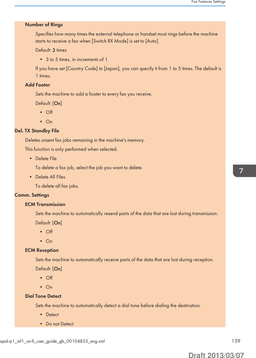 Number of RingsSpecifies how many times the external telephone or handset must rings before the machinestarts to receive a fax when [Switch RX Mode] is set to [Auto].Default: 3 times• 3 to 5 times, in increments of 1If you have set [Country Code] to [Japan], you can specify it from 1 to 5 times. The default is1 times.Add FooterSets the machine to add a footer to every fax you receive.Default: [On]• Off• OnDel. TX Standby FileDeletes unsent fax jobs remaining in the machine&apos;s memory.This function is only performed when selected.• Delete FileTo delete a fax job, select the job you want to delete.• Delete All FilesTo delete all fax jobs.Comm. SettingsECM TransmissionSets the machine to automatically resend parts of the data that are lost during transmission.Default: [On]• Off• OnECM ReceptionSets the machine to automatically receive parts of the data that are lost during reception.Default: [On]• Off• OnDial Tone DetectSets the machine to automatically detect a dial tone before dialing the destination.• Detect• Do not DetectFax Features Settingsopal-p1_mf1_wi-fi_user_guide_gb_00104853_eng.xml 139Draft 2013/03/07