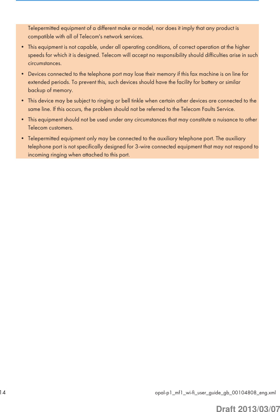 Telepermitted equipment of a different make or model, nor does it imply that any product iscompatible with all of Telecom&apos;s network services.• This equipment is not capable, under all operating conditions, of correct operation at the higherspeeds for which it is designed. Telecom will accept no responsibility should difficulties arise in suchcircumstances.• Devices connected to the telephone port may lose their memory if this fax machine is on line forextended periods. To prevent this, such devices should have the facility for battery or similarbackup of memory.• This device may be subject to ringing or bell tinkle when certain other devices are connected to thesame line. If this occurs, the problem should not be referred to the Telecom Faults Service.• This equipment should not be used under any circumstances that may constitute a nuisance to otherTelecom customers.• Telepermitted equipment only may be connected to the auxiliary telephone port. The auxiliarytelephone port is not specifically designed for 3-wire connected equipment that may not respond toincoming ringing when attached to this port.14 opal-p1_mf1_wi-fi_user_guide_gb_00104808_eng.xmlDraft 2013/03/07