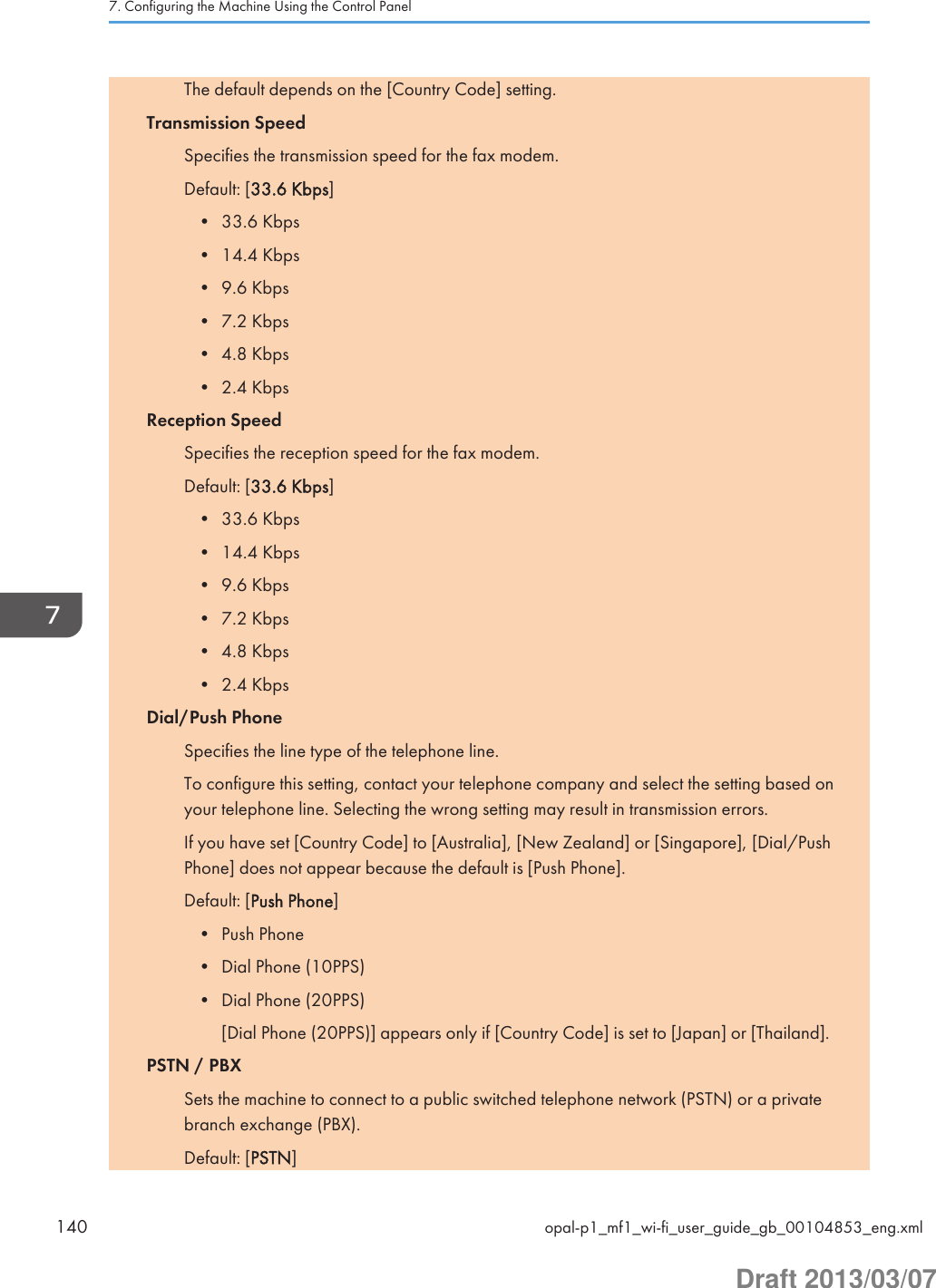 The default depends on the [Country Code] setting.Transmission SpeedSpecifies the transmission speed for the fax modem.Default: [33.6 Kbps]• 33.6 Kbps• 14.4 Kbps• 9.6 Kbps• 7.2 Kbps• 4.8 Kbps• 2.4 KbpsReception SpeedSpecifies the reception speed for the fax modem.Default: [33.6 Kbps]• 33.6 Kbps• 14.4 Kbps• 9.6 Kbps• 7.2 Kbps• 4.8 Kbps• 2.4 KbpsDial/Push PhoneSpecifies the line type of the telephone line.To configure this setting, contact your telephone company and select the setting based onyour telephone line. Selecting the wrong setting may result in transmission errors.If you have set [Country Code] to [Australia], [New Zealand] or [Singapore], [Dial/PushPhone] does not appear because the default is [Push Phone].Default: [Push Phone]• Push Phone• Dial Phone (10PPS)• Dial Phone (20PPS)[Dial Phone (20PPS)] appears only if [Country Code] is set to [Japan] or [Thailand].PSTN / PBXSets the machine to connect to a public switched telephone network (PSTN) or a privatebranch exchange (PBX).Default: [PSTN]7. Configuring the Machine Using the Control Panel140 opal-p1_mf1_wi-fi_user_guide_gb_00104853_eng.xmlDraft 2013/03/07