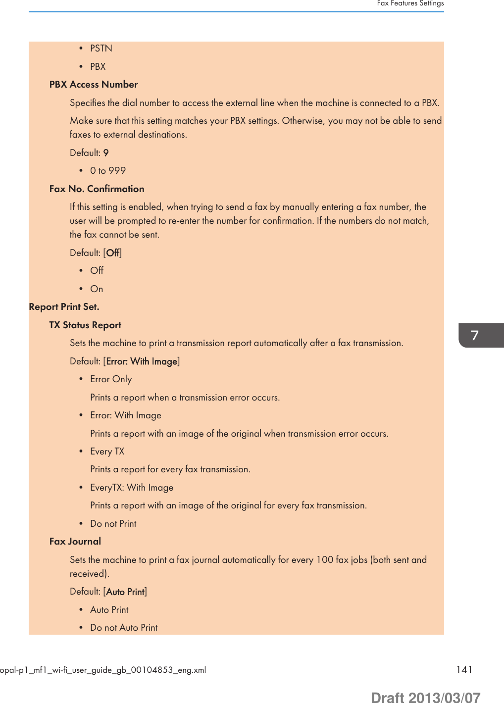 • PSTN• PBXPBX Access NumberSpecifies the dial number to access the external line when the machine is connected to a PBX.Make sure that this setting matches your PBX settings. Otherwise, you may not be able to sendfaxes to external destinations.Default: 9• 0 to 999Fax No. ConfirmationIf this setting is enabled, when trying to send a fax by manually entering a fax number, theuser will be prompted to re-enter the number for confirmation. If the numbers do not match,the fax cannot be sent.Default: [Off]• Off• OnReport Print Set.TX Status ReportSets the machine to print a transmission report automatically after a fax transmission.Default: [Error: With Image]• Error OnlyPrints a report when a transmission error occurs.• Error: With ImagePrints a report with an image of the original when transmission error occurs.• Every TXPrints a report for every fax transmission.• EveryTX: With ImagePrints a report with an image of the original for every fax transmission.• Do not PrintFax JournalSets the machine to print a fax journal automatically for every 100 fax jobs (both sent andreceived).Default: [Auto Print]• Auto Print• Do not Auto PrintFax Features Settingsopal-p1_mf1_wi-fi_user_guide_gb_00104853_eng.xml 141Draft 2013/03/07