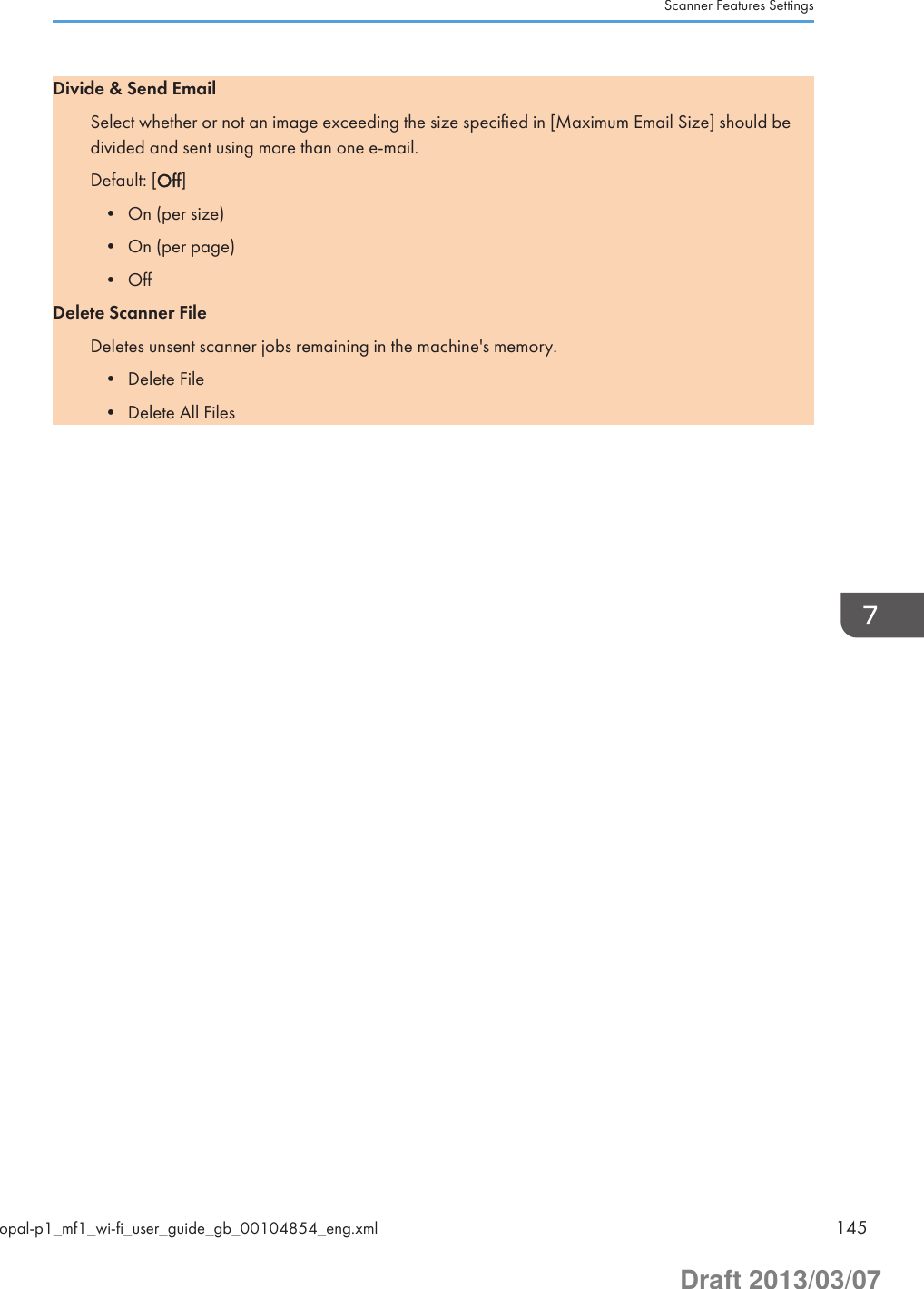 Divide &amp; Send EmailSelect whether or not an image exceeding the size specified in [Maximum Email Size] should bedivided and sent using more than one e-mail.Default: [Off]• On (per size)• On (per page)• OffDelete Scanner FileDeletes unsent scanner jobs remaining in the machine&apos;s memory.• Delete File• Delete All FilesScanner Features Settingsopal-p1_mf1_wi-fi_user_guide_gb_00104854_eng.xml 145Draft 2013/03/07