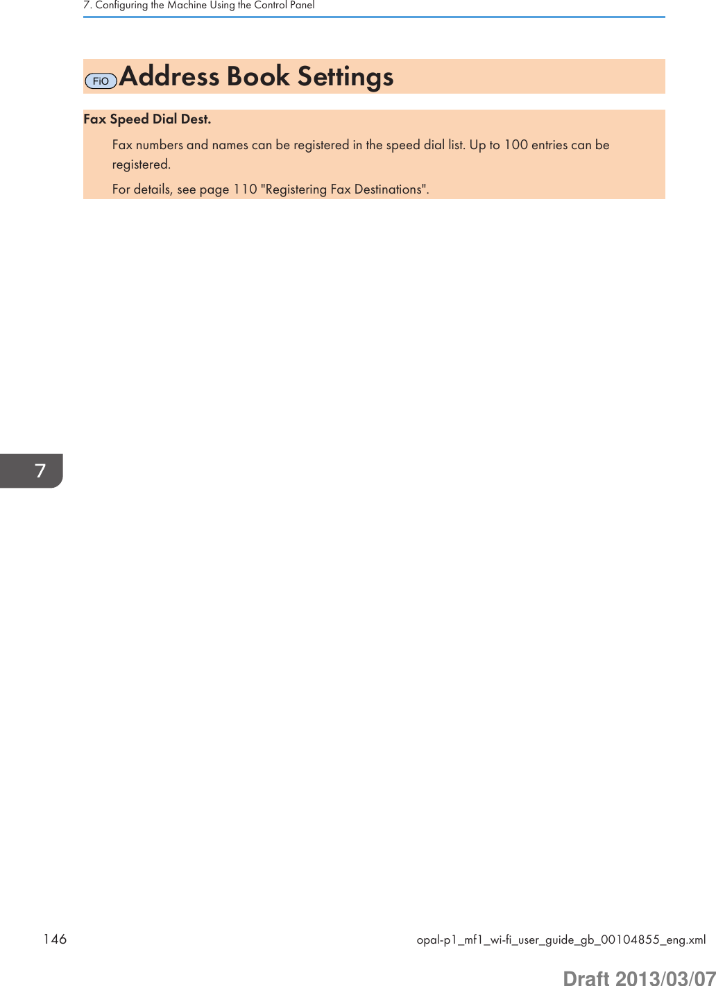 FiOAddress Book SettingsFax Speed Dial Dest.Fax numbers and names can be registered in the speed dial list. Up to 100 entries can beregistered.For details, see page 110 &quot;Registering Fax Destinations&quot;.7. Configuring the Machine Using the Control Panel146 opal-p1_mf1_wi-fi_user_guide_gb_00104855_eng.xmlDraft 2013/03/07