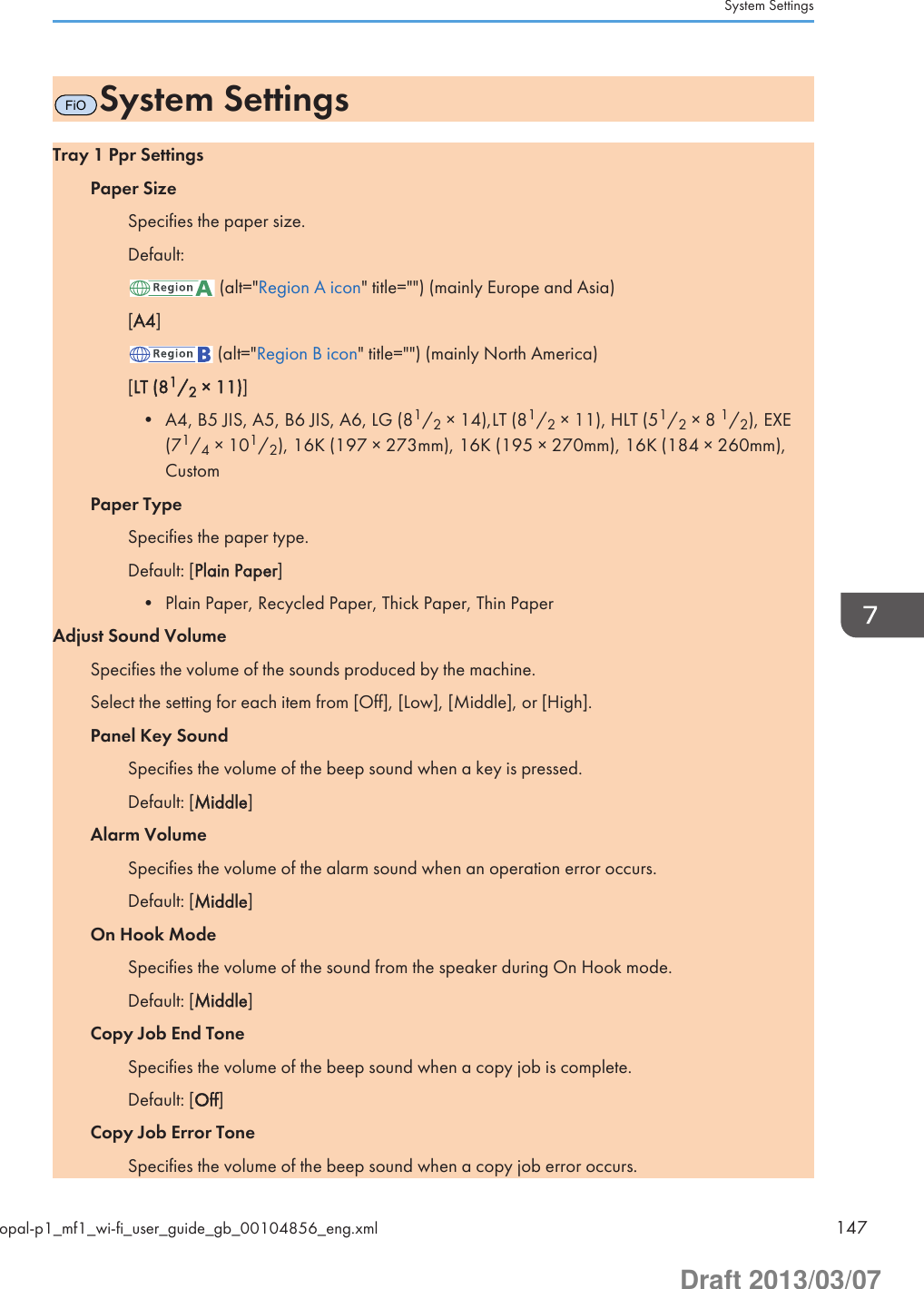 FiOSystem SettingsTray 1 Ppr SettingsPaper SizeSpecifies the paper size.Default: (alt=&quot;Region A icon&quot; title=&quot;&quot;) (mainly Europe and Asia)[A4] (alt=&quot;Region B icon&quot; title=&quot;&quot;) (mainly North America)[LT (81/2 × 11)]• A4, B5 JIS, A5, B6 JIS, A6, LG (81/2 × 14),LT (81/2 × 11), HLT (51/2 × 8 1/2), EXE(71/4 × 101/2), 16K (197 × 273mm), 16K (195 × 270mm), 16K (184 × 260mm),CustomPaper TypeSpecifies the paper type.Default: [Plain Paper]• Plain Paper, Recycled Paper, Thick Paper, Thin PaperAdjust Sound VolumeSpecifies the volume of the sounds produced by the machine.Select the setting for each item from [Off], [Low], [Middle], or [High].Panel Key SoundSpecifies the volume of the beep sound when a key is pressed.Default: [Middle]Alarm VolumeSpecifies the volume of the alarm sound when an operation error occurs.Default: [Middle]On Hook ModeSpecifies the volume of the sound from the speaker during On Hook mode.Default: [Middle]Copy Job End ToneSpecifies the volume of the beep sound when a copy job is complete.Default: [Off]Copy Job Error ToneSpecifies the volume of the beep sound when a copy job error occurs.System Settingsopal-p1_mf1_wi-fi_user_guide_gb_00104856_eng.xml 147Draft 2013/03/07