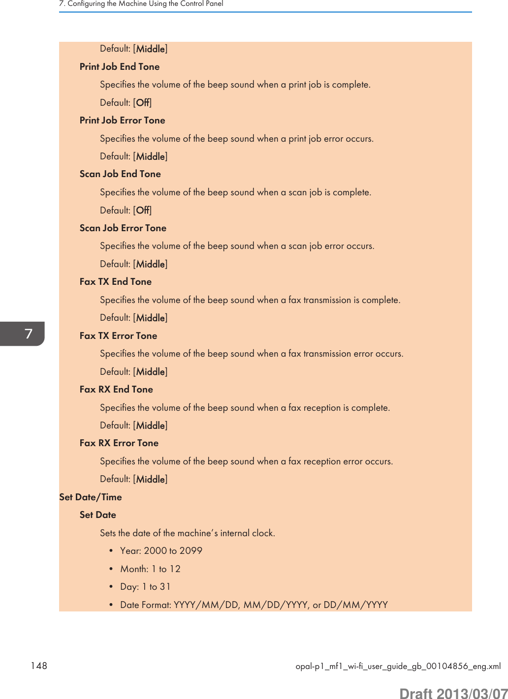 Default: [Middle]Print Job End ToneSpecifies the volume of the beep sound when a print job is complete.Default: [Off]Print Job Error ToneSpecifies the volume of the beep sound when a print job error occurs.Default: [Middle]Scan Job End ToneSpecifies the volume of the beep sound when a scan job is complete.Default: [Off]Scan Job Error ToneSpecifies the volume of the beep sound when a scan job error occurs.Default: [Middle]Fax TX End ToneSpecifies the volume of the beep sound when a fax transmission is complete.Default: [Middle]Fax TX Error ToneSpecifies the volume of the beep sound when a fax transmission error occurs.Default: [Middle]Fax RX End ToneSpecifies the volume of the beep sound when a fax reception is complete.Default: [Middle]Fax RX Error ToneSpecifies the volume of the beep sound when a fax reception error occurs.Default: [Middle]Set Date/TimeSet DateSets the date of the machine’s internal clock.• Year: 2000 to 2099• Month: 1 to 12• Day: 1 to 31• Date Format: YYYY/MM/DD, MM/DD/YYYY, or DD/MM/YYYY7. Configuring the Machine Using the Control Panel148 opal-p1_mf1_wi-fi_user_guide_gb_00104856_eng.xmlDraft 2013/03/07