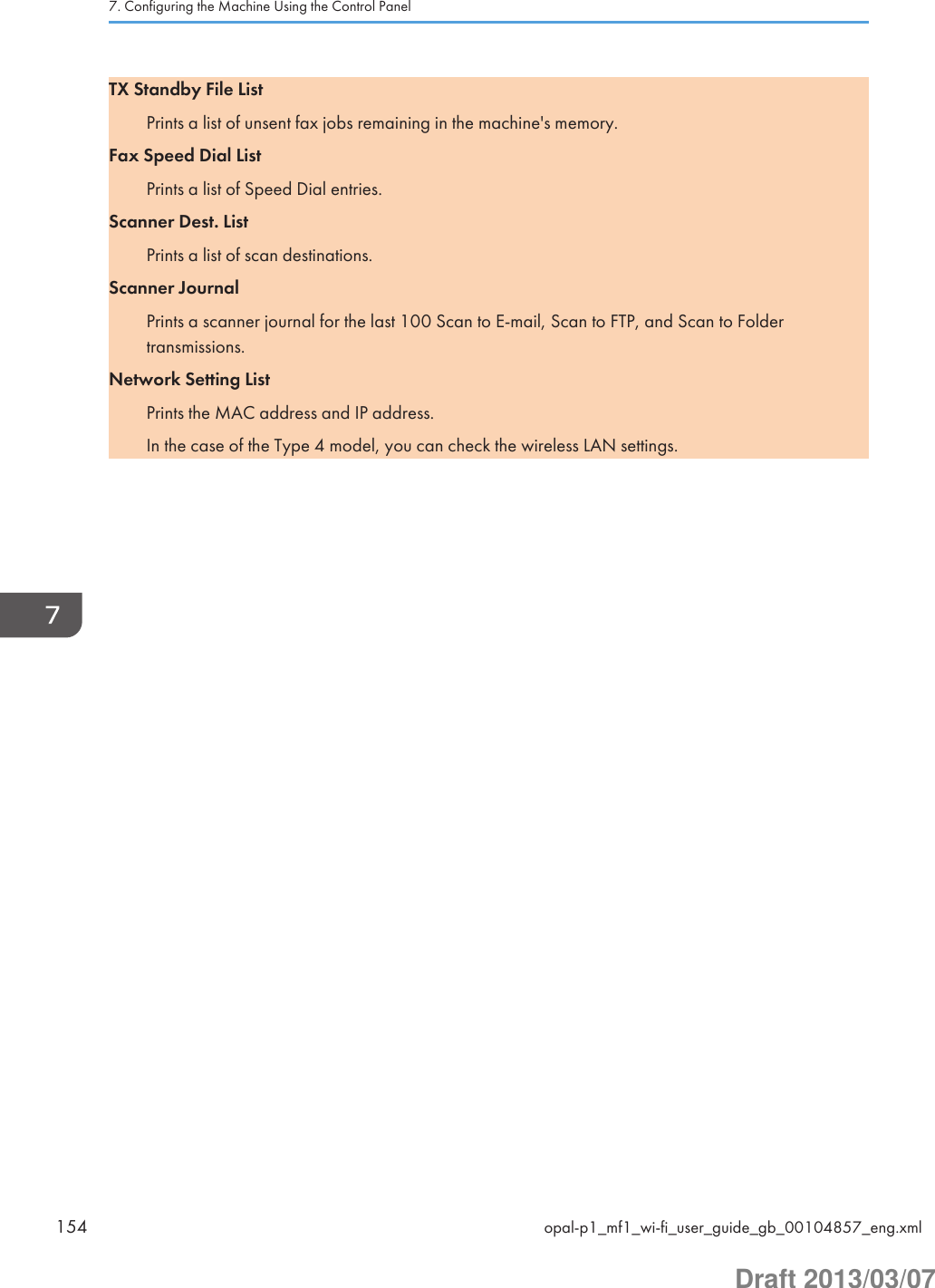 TX Standby File ListPrints a list of unsent fax jobs remaining in the machine&apos;s memory.Fax Speed Dial ListPrints a list of Speed Dial entries.Scanner Dest. ListPrints a list of scan destinations.Scanner JournalPrints a scanner journal for the last 100 Scan to E-mail, Scan to FTP, and Scan to Foldertransmissions.Network Setting ListPrints the MAC address and IP address.In the case of the Type 4 model, you can check the wireless LAN settings.7. Configuring the Machine Using the Control Panel154 opal-p1_mf1_wi-fi_user_guide_gb_00104857_eng.xmlDraft 2013/03/07