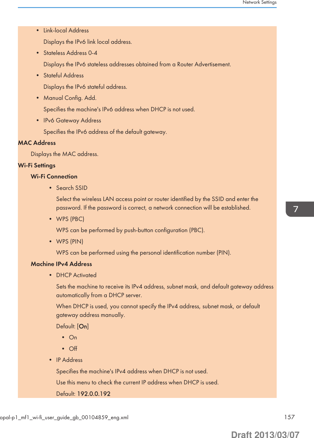 • Link-local AddressDisplays the IPv6 link local address.• Stateless Address 0-4Displays the IPv6 stateless addresses obtained from a Router Advertisement.• Stateful AddressDisplays the IPv6 stateful address.• Manual Config. Add.Specifies the machine&apos;s IPv6 address when DHCP is not used.• IPv6 Gateway AddressSpecifies the IPv6 address of the default gateway.MAC AddressDisplays the MAC address.Wi-Fi SettingsWi-Fi Connection• Search SSIDSelect the wireless LAN access point or router identified by the SSID and enter thepassword. If the password is correct, a network connection will be established.• WPS (PBC)WPS can be performed by push-button configuration (PBC).• WPS (PIN)WPS can be performed using the personal identification number (PIN).Machine IPv4 Address• DHCP ActivatedSets the machine to receive its IPv4 address, subnet mask, and default gateway addressautomatically from a DHCP server.When DHCP is used, you cannot specify the IPv4 address, subnet mask, or defaultgateway address manually.Default: [On]• On• Off• IP AddressSpecifies the machine&apos;s IPv4 address when DHCP is not used.Use this menu to check the current IP address when DHCP is used.Default: 192.0.0.192Network Settingsopal-p1_mf1_wi-fi_user_guide_gb_00104859_eng.xml 157Draft 2013/03/07