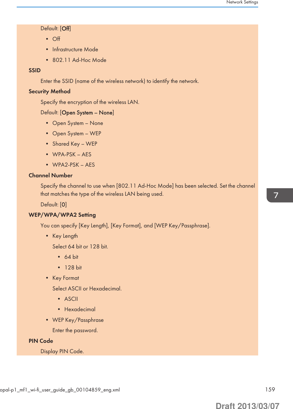 Default: [Off]• Off• Infrastructure Mode• 802.11 Ad-Hoc ModeSSIDEnter the SSID (name of the wireless network) to identify the network.Security MethodSpecify the encryption of the wireless LAN.Default: [Open System – None]• Open System – None• Open System – WEP• Shared Key – WEP• WPA-PSK – AES• WPA2-PSK – AESChannel NumberSpecify the channel to use when [802.11 Ad-Hoc Mode] has been selected. Set the channelthat matches the type of the wireless LAN being used.Default: [0]WEP/WPA/WPA2 SettingYou can specify [Key Length], [Key Format], and [WEP Key/Passphrase].• Key LengthSelect 64 bit or 128 bit.• 64 bit• 128 bit• Key FormatSelect ASCII or Hexadecimal.• ASCII• Hexadecimal• WEP Key/PassphraseEnter the password.PIN CodeDisplay PIN Code.Network Settingsopal-p1_mf1_wi-fi_user_guide_gb_00104859_eng.xml 159Draft 2013/03/07