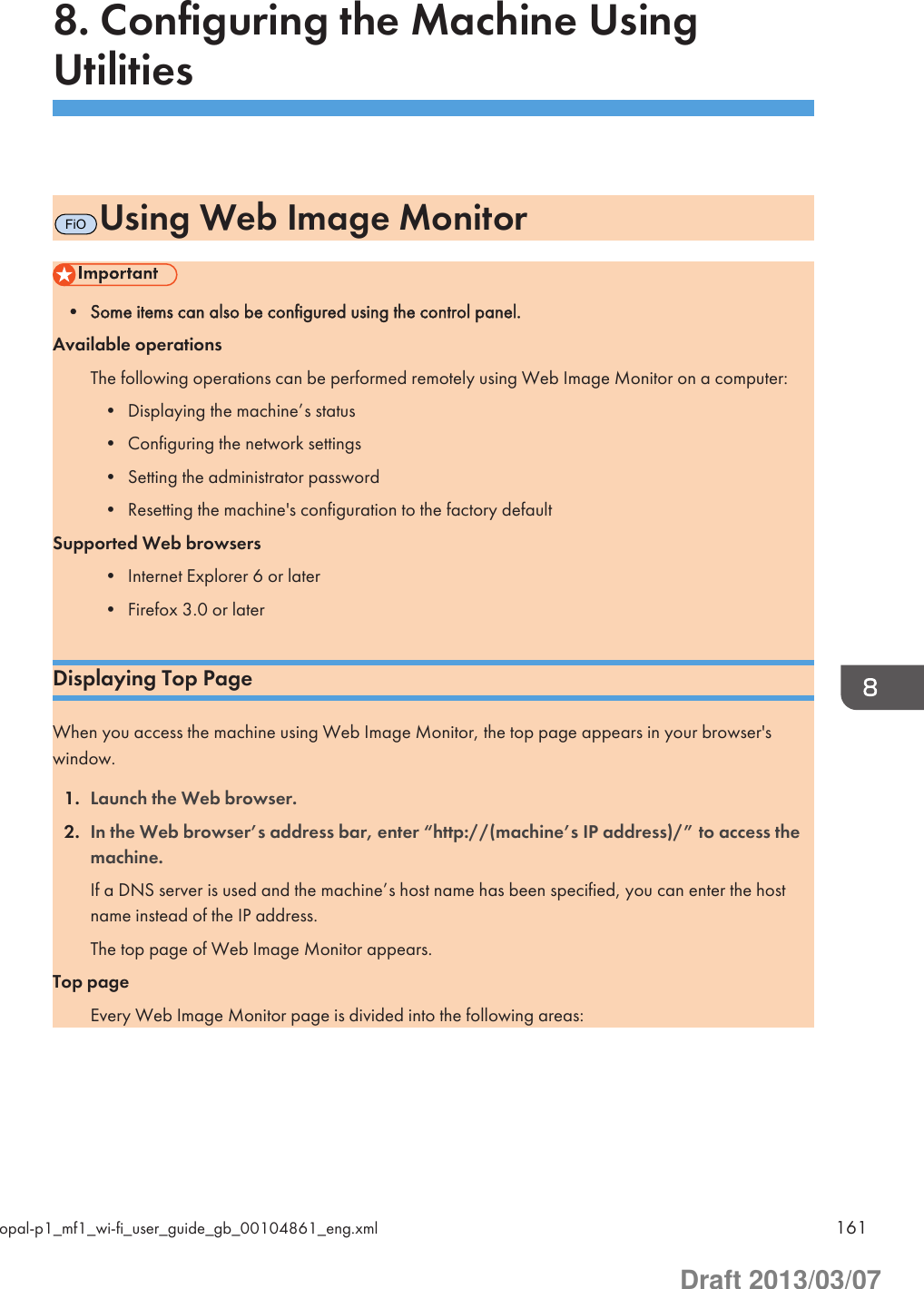 8. Configuring the Machine UsingUtilitiesFiOUsing Web Image Monitor• Some items can also be configured using the control panel.Available operationsThe following operations can be performed remotely using Web Image Monitor on a computer:• Displaying the machine’s status• Configuring the network settings• Setting the administrator password• Resetting the machine&apos;s configuration to the factory defaultSupported Web browsers• Internet Explorer 6 or later• Firefox 3.0 or laterDisplaying Top PageWhen you access the machine using Web Image Monitor, the top page appears in your browser&apos;swindow.1. Launch the Web browser.2. In the Web browser’s address bar, enter “http://(machine’s IP address)/” to access themachine.If a DNS server is used and the machine’s host name has been specified, you can enter the hostname instead of the IP address.The top page of Web Image Monitor appears.Top pageEvery Web Image Monitor page is divided into the following areas:opal-p1_mf1_wi-fi_user_guide_gb_00104861_eng.xml 161Draft 2013/03/07