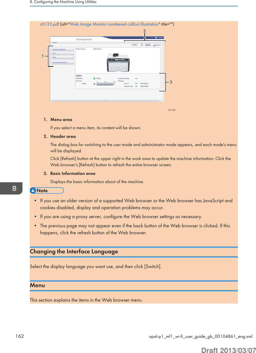 ctt135.pdf (alt=&quot;Web Image Monitor numbered callout illustration&quot; title=&quot;&quot;)132CTT1351. Menu areaIf you select a menu item, its content will be shown.2. Header areaThe dialog box for switching to the user mode and administrator mode appears, and each mode&apos;s menuwill be displayed.Click [Refresh] button at the upper right in the work area to update the machine information. Click theWeb browser&apos;s [Refresh] button to refresh the entire browser screen.3. Basic Information areaDisplays the basic information about of the machine.• If you use an older version of a supported Web browser or the Web browser has JavaScript andcookies disabled, display and operation problems may occur.• If you are using a proxy server, configure the Web browser settings as necessary.• The previous page may not appear even if the back button of the Web browser is clicked. If thishappens, click the refresh button of the Web browser.Changing the Interface LanguageSelect the display language you want use, and then click [Switch].MenuThis section explains the items in the Web browser menu.8. Configuring the Machine Using Utilities162 opal-p1_mf1_wi-fi_user_guide_gb_00104861_eng.xmlDraft 2013/03/07