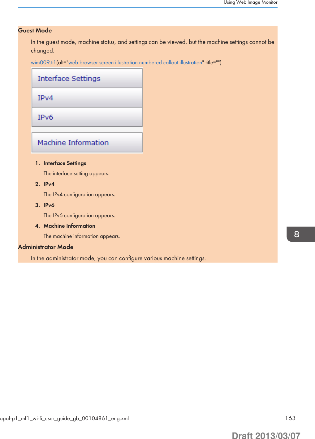 Guest ModeIn the guest mode, machine status, and settings can be viewed, but the machine settings cannot bechanged.wim009.tif (alt=&quot;web browser screen illustration numbered callout illustration&quot; title=&quot;&quot;)1. Interface SettingsThe interface setting appears.2. IPv4The IPv4 configuration appears.3. IPv6The IPv6 configuration appears.4. Machine InformationThe machine information appears.Administrator ModeIn the administrator mode, you can configure various machine settings.Using Web Image Monitoropal-p1_mf1_wi-fi_user_guide_gb_00104861_eng.xml 163Draft 2013/03/07