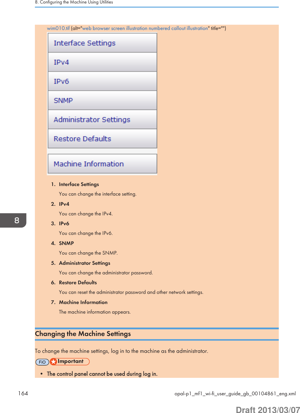 wim010.tif (alt=&quot;web browser screen illustration numbered callout illustration&quot; title=&quot;&quot;)1. Interface SettingsYou can change the interface setting.2. IPv4You can change the IPv4.3. IPv6You can change the IPv6.4. SNMPYou can change the SNMP.5. Administrator SettingsYou can change the administrator password.6. Restore DefaultsYou can reset the administrator password and other network settings.7. Machine InformationThe machine information appears.Changing the Machine SettingsTo change the machine settings, log in to the machine as the administrator.FiO• The control panel cannot be used during log in.8. Configuring the Machine Using Utilities164 opal-p1_mf1_wi-fi_user_guide_gb_00104861_eng.xmlDraft 2013/03/07