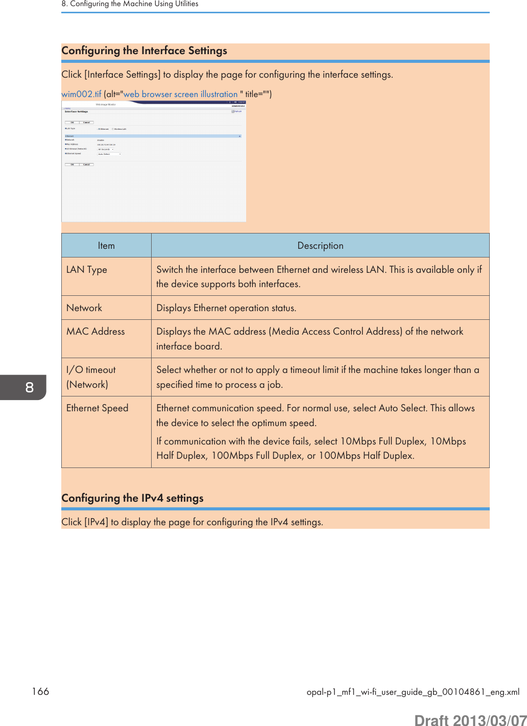 Configuring the Interface SettingsClick [Interface Settings] to display the page for configuring the interface settings.wim002.tif (alt=&quot;web browser screen illustration &quot; title=&quot;&quot;)Item DescriptionLAN Type Switch the interface between Ethernet and wireless LAN. This is available only ifthe device supports both interfaces.Network Displays Ethernet operation status.MAC Address Displays the MAC address (Media Access Control Address) of the networkinterface board.I/O timeout(Network)Select whether or not to apply a timeout limit if the machine takes longer than aspecified time to process a job.Ethernet Speed Ethernet communication speed. For normal use, select Auto Select. This allowsthe device to select the optimum speed.If communication with the device fails, select 10Mbps Full Duplex, 10MbpsHalf Duplex, 100Mbps Full Duplex, or 100Mbps Half Duplex.Configuring the IPv4 settingsClick [IPv4] to display the page for configuring the IPv4 settings.8. Configuring the Machine Using Utilities166 opal-p1_mf1_wi-fi_user_guide_gb_00104861_eng.xmlDraft 2013/03/07