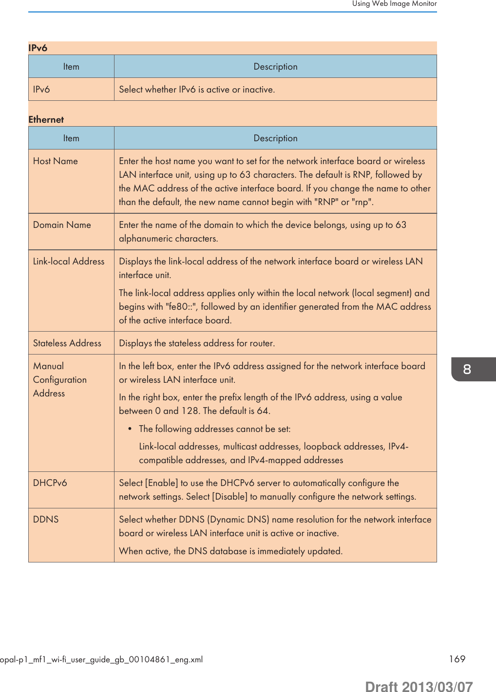IPv6Item DescriptionIPv6 Select whether IPv6 is active or inactive.EthernetItem DescriptionHost Name Enter the host name you want to set for the network interface board or wirelessLAN interface unit, using up to 63 characters. The default is RNP, followed bythe MAC address of the active interface board. If you change the name to otherthan the default, the new name cannot begin with &quot;RNP&quot; or &quot;rnp&quot;.Domain Name Enter the name of the domain to which the device belongs, using up to 63alphanumeric characters.Link-local Address Displays the link-local address of the network interface board or wireless LANinterface unit.The link-local address applies only within the local network (local segment) andbegins with &quot;fe80::&quot;, followed by an identifier generated from the MAC addressof the active interface board.Stateless Address Displays the stateless address for router.ManualConfigurationAddressIn the left box, enter the IPv6 address assigned for the network interface boardor wireless LAN interface unit.In the right box, enter the prefix length of the IPv6 address, using a valuebetween 0 and 128. The default is 64.• The following addresses cannot be set:Link-local addresses, multicast addresses, loopback addresses, IPv4-compatible addresses, and IPv4-mapped addressesDHCPv6 Select [Enable] to use the DHCPv6 server to automatically configure thenetwork settings. Select [Disable] to manually configure the network settings.DDNS Select whether DDNS (Dynamic DNS) name resolution for the network interfaceboard or wireless LAN interface unit is active or inactive.When active, the DNS database is immediately updated.Using Web Image Monitoropal-p1_mf1_wi-fi_user_guide_gb_00104861_eng.xml 169Draft 2013/03/07