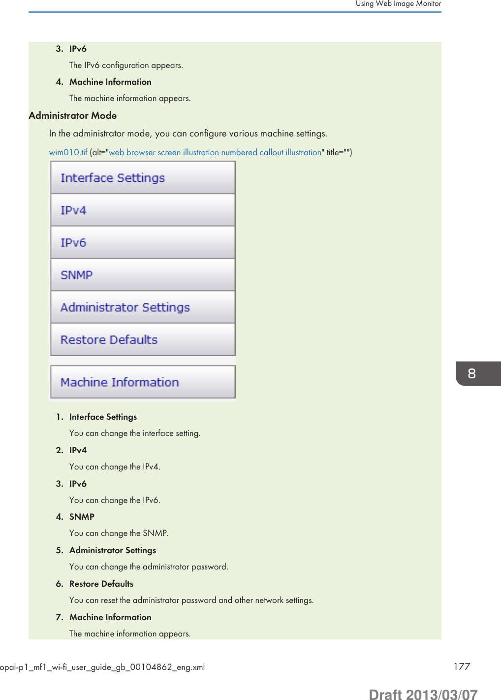 3. IPv6The IPv6 configuration appears.4. Machine InformationThe machine information appears.Administrator ModeIn the administrator mode, you can configure various machine settings.wim010.tif (alt=&quot;web browser screen illustration numbered callout illustration&quot; title=&quot;&quot;)1. Interface SettingsYou can change the interface setting.2. IPv4You can change the IPv4.3. IPv6You can change the IPv6.4. SNMPYou can change the SNMP.5. Administrator SettingsYou can change the administrator password.6. Restore DefaultsYou can reset the administrator password and other network settings.7. Machine InformationThe machine information appears.Using Web Image Monitoropal-p1_mf1_wi-fi_user_guide_gb_00104862_eng.xml 177Draft 2013/03/07