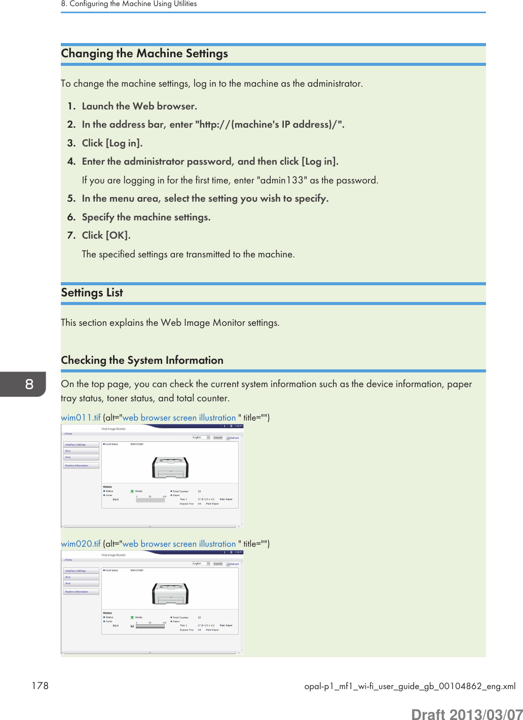 Changing the Machine SettingsTo change the machine settings, log in to the machine as the administrator.1. Launch the Web browser.2. In the address bar, enter &quot;http://(machine&apos;s IP address)/&quot;.3. Click [Log in].4. Enter the administrator password, and then click [Log in].If you are logging in for the first time, enter &quot;admin133&quot; as the password.5. In the menu area, select the setting you wish to specify.6. Specify the machine settings.7. Click [OK].The specified settings are transmitted to the machine.Settings ListThis section explains the Web Image Monitor settings.Checking the System InformationOn the top page, you can check the current system information such as the device information, papertray status, toner status, and total counter.wim011.tif (alt=&quot;web browser screen illustration &quot; title=&quot;&quot;)wim020.tif (alt=&quot;web browser screen illustration &quot; title=&quot;&quot;)8. Configuring the Machine Using Utilities178 opal-p1_mf1_wi-fi_user_guide_gb_00104862_eng.xmlDraft 2013/03/07