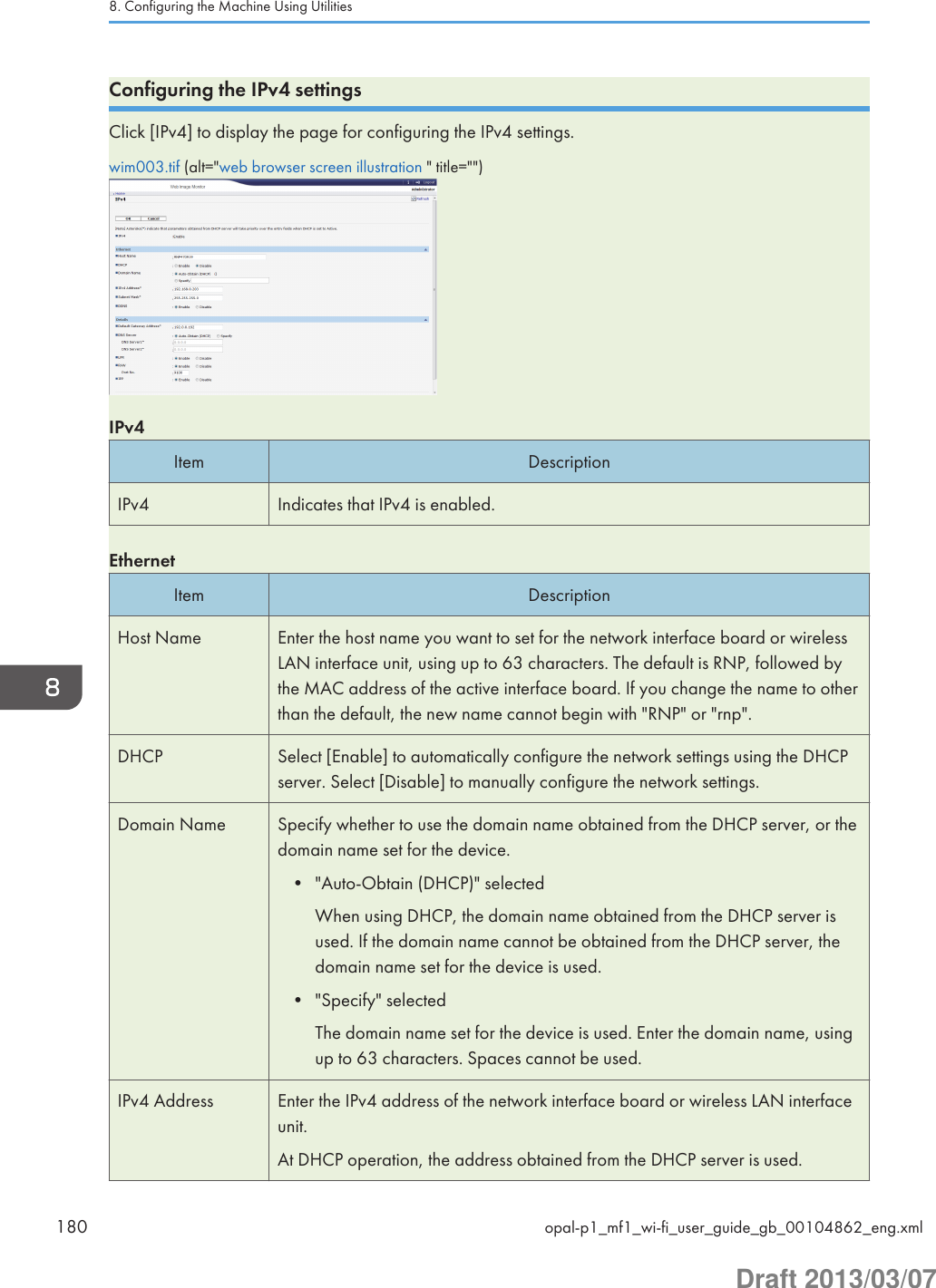 Configuring the IPv4 settingsClick [IPv4] to display the page for configuring the IPv4 settings.wim003.tif (alt=&quot;web browser screen illustration &quot; title=&quot;&quot;)IPv4Item DescriptionIPv4 Indicates that IPv4 is enabled.EthernetItem DescriptionHost Name Enter the host name you want to set for the network interface board or wirelessLAN interface unit, using up to 63 characters. The default is RNP, followed bythe MAC address of the active interface board. If you change the name to otherthan the default, the new name cannot begin with &quot;RNP&quot; or &quot;rnp&quot;.DHCP Select [Enable] to automatically configure the network settings using the DHCPserver. Select [Disable] to manually configure the network settings.Domain Name Specify whether to use the domain name obtained from the DHCP server, or thedomain name set for the device.• &quot;Auto-Obtain (DHCP)&quot; selectedWhen using DHCP, the domain name obtained from the DHCP server isused. If the domain name cannot be obtained from the DHCP server, thedomain name set for the device is used.• &quot;Specify&quot; selectedThe domain name set for the device is used. Enter the domain name, usingup to 63 characters. Spaces cannot be used.IPv4 Address Enter the IPv4 address of the network interface board or wireless LAN interfaceunit.At DHCP operation, the address obtained from the DHCP server is used.8. Configuring the Machine Using Utilities180 opal-p1_mf1_wi-fi_user_guide_gb_00104862_eng.xmlDraft 2013/03/07