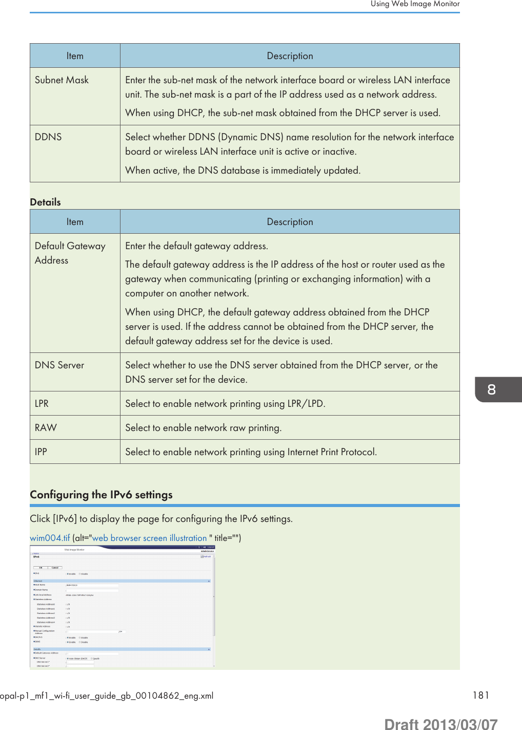 Item DescriptionSubnet Mask Enter the sub-net mask of the network interface board or wireless LAN interfaceunit. The sub-net mask is a part of the IP address used as a network address.When using DHCP, the sub-net mask obtained from the DHCP server is used.DDNS Select whether DDNS (Dynamic DNS) name resolution for the network interfaceboard or wireless LAN interface unit is active or inactive.When active, the DNS database is immediately updated.DetailsItem DescriptionDefault GatewayAddressEnter the default gateway address.The default gateway address is the IP address of the host or router used as thegateway when communicating (printing or exchanging information) with acomputer on another network.When using DHCP, the default gateway address obtained from the DHCPserver is used. If the address cannot be obtained from the DHCP server, thedefault gateway address set for the device is used.DNS Server Select whether to use the DNS server obtained from the DHCP server, or theDNS server set for the device.LPR Select to enable network printing using LPR/LPD.RAW Select to enable network raw printing.IPP Select to enable network printing using Internet Print Protocol.Configuring the IPv6 settingsClick [IPv6] to display the page for configuring the IPv6 settings.wim004.tif (alt=&quot;web browser screen illustration &quot; title=&quot;&quot;)Using Web Image Monitoropal-p1_mf1_wi-fi_user_guide_gb_00104862_eng.xml 181Draft 2013/03/07