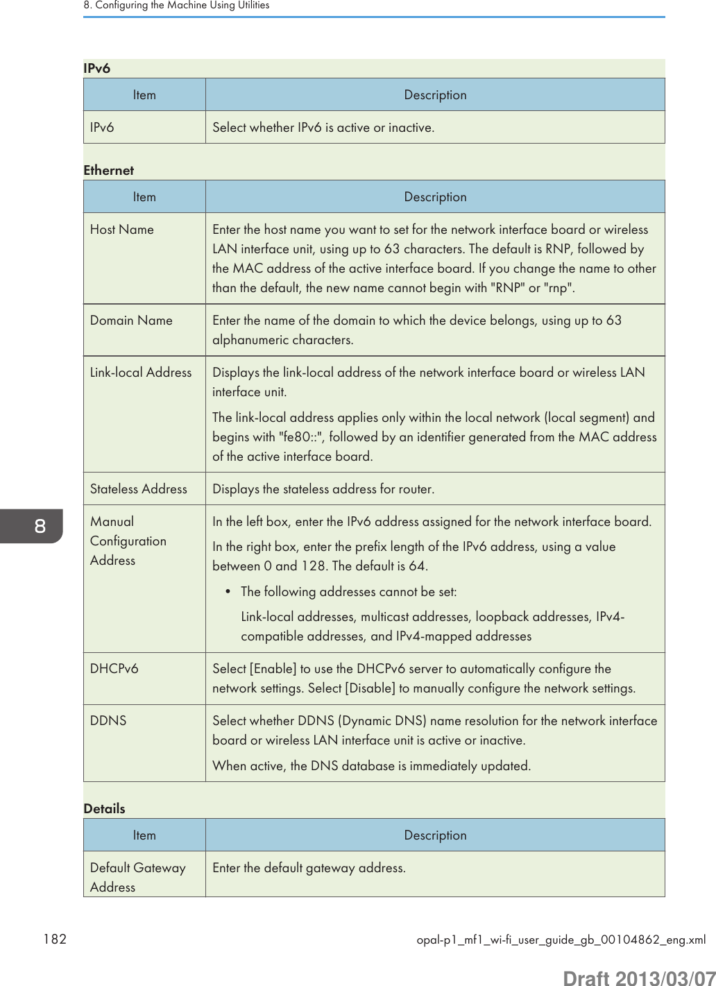 IPv6Item DescriptionIPv6 Select whether IPv6 is active or inactive.EthernetItem DescriptionHost Name Enter the host name you want to set for the network interface board or wirelessLAN interface unit, using up to 63 characters. The default is RNP, followed bythe MAC address of the active interface board. If you change the name to otherthan the default, the new name cannot begin with &quot;RNP&quot; or &quot;rnp&quot;.Domain Name Enter the name of the domain to which the device belongs, using up to 63alphanumeric characters.Link-local Address Displays the link-local address of the network interface board or wireless LANinterface unit.The link-local address applies only within the local network (local segment) andbegins with &quot;fe80::&quot;, followed by an identifier generated from the MAC addressof the active interface board.Stateless Address Displays the stateless address for router.ManualConfigurationAddressIn the left box, enter the IPv6 address assigned for the network interface board.In the right box, enter the prefix length of the IPv6 address, using a valuebetween 0 and 128. The default is 64.• The following addresses cannot be set:Link-local addresses, multicast addresses, loopback addresses, IPv4-compatible addresses, and IPv4-mapped addressesDHCPv6 Select [Enable] to use the DHCPv6 server to automatically configure thenetwork settings. Select [Disable] to manually configure the network settings.DDNS Select whether DDNS (Dynamic DNS) name resolution for the network interfaceboard or wireless LAN interface unit is active or inactive.When active, the DNS database is immediately updated.DetailsItem DescriptionDefault GatewayAddressEnter the default gateway address.8. Configuring the Machine Using Utilities182 opal-p1_mf1_wi-fi_user_guide_gb_00104862_eng.xmlDraft 2013/03/07