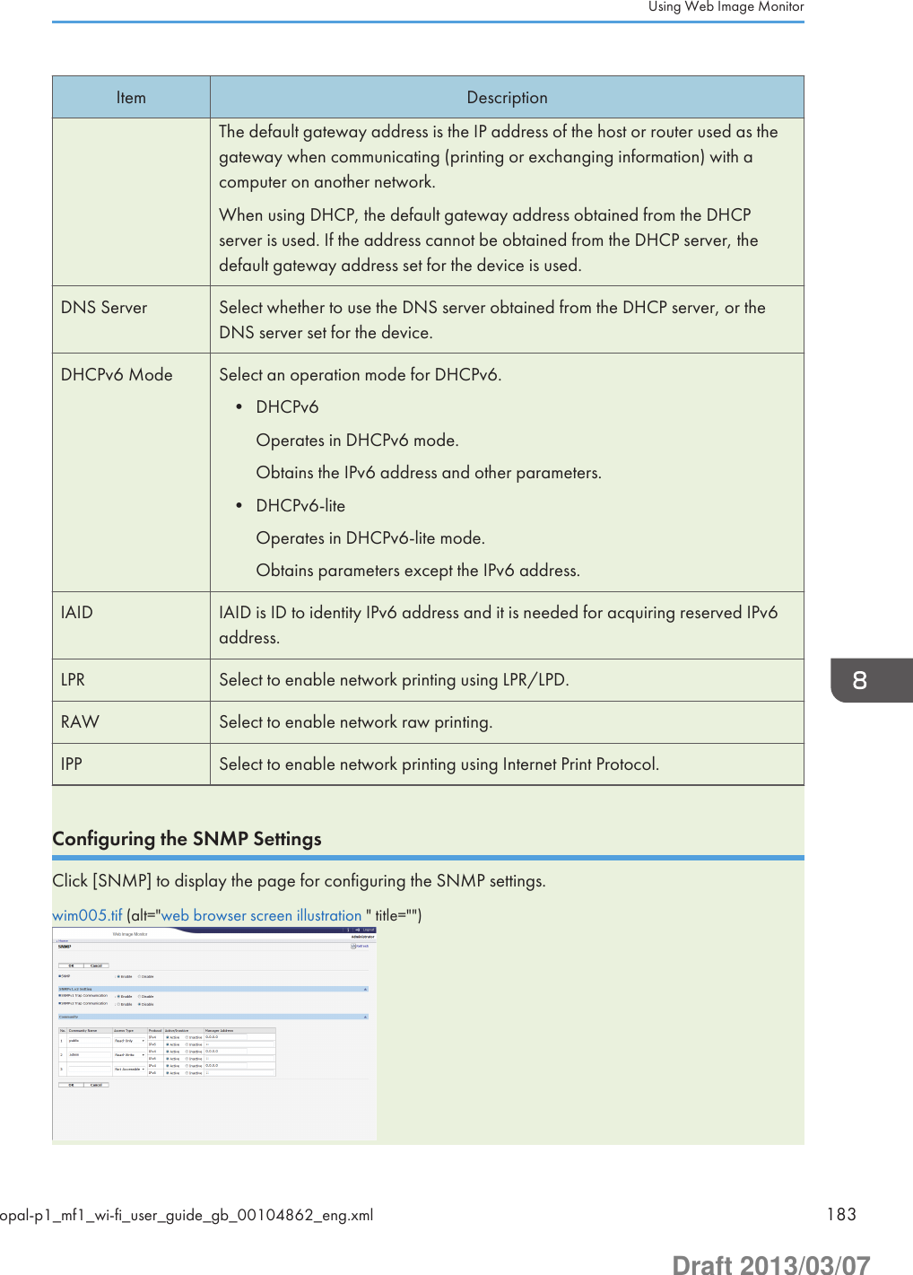 Item DescriptionThe default gateway address is the IP address of the host or router used as thegateway when communicating (printing or exchanging information) with acomputer on another network.When using DHCP, the default gateway address obtained from the DHCPserver is used. If the address cannot be obtained from the DHCP server, thedefault gateway address set for the device is used.DNS Server Select whether to use the DNS server obtained from the DHCP server, or theDNS server set for the device.DHCPv6 Mode Select an operation mode for DHCPv6.• DHCPv6Operates in DHCPv6 mode.Obtains the IPv6 address and other parameters.• DHCPv6-liteOperates in DHCPv6-lite mode.Obtains parameters except the IPv6 address.IAID IAID is ID to identity IPv6 address and it is needed for acquiring reserved IPv6address.LPR Select to enable network printing using LPR/LPD.RAW Select to enable network raw printing.IPP Select to enable network printing using Internet Print Protocol.Configuring the SNMP SettingsClick [SNMP] to display the page for configuring the SNMP settings.wim005.tif (alt=&quot;web browser screen illustration &quot; title=&quot;&quot;)Using Web Image Monitoropal-p1_mf1_wi-fi_user_guide_gb_00104862_eng.xml 183Draft 2013/03/07