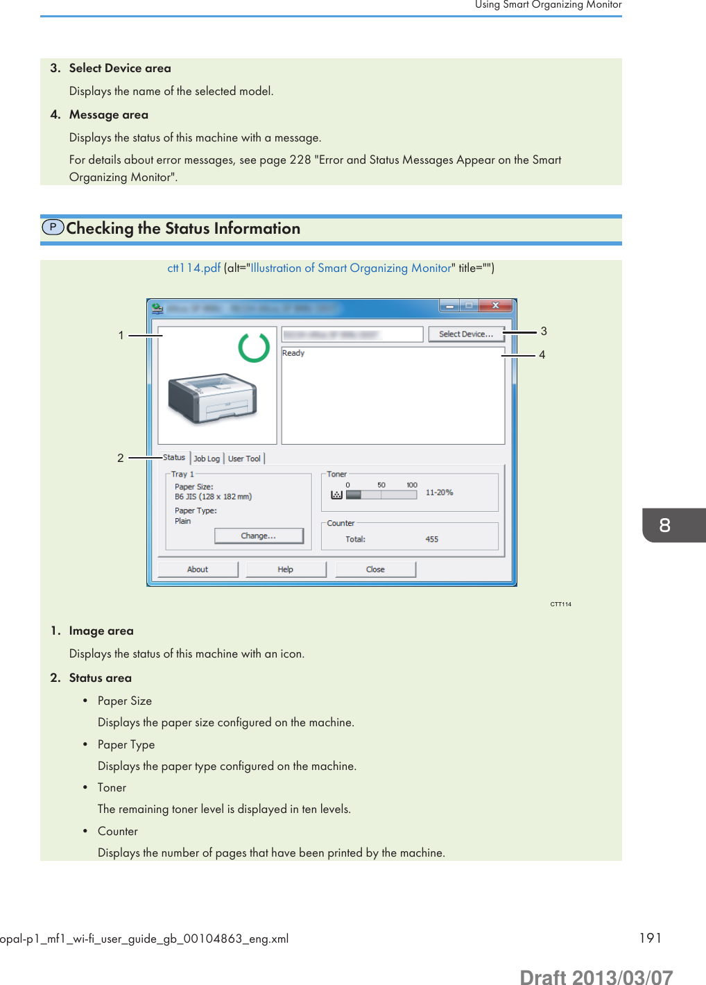 3. Select Device areaDisplays the name of the selected model.4. Message areaDisplays the status of this machine with a message.For details about error messages, see page 228 &quot;Error and Status Messages Appear on the SmartOrganizing Monitor&quot;.PChecking the Status Informationctt114.pdf (alt=&quot;Illustration of Smart Organizing Monitor&quot; title=&quot;&quot;)CTT11412341. Image areaDisplays the status of this machine with an icon.2. Status area• Paper SizeDisplays the paper size configured on the machine.• Paper TypeDisplays the paper type configured on the machine.• TonerThe remaining toner level is displayed in ten levels.• CounterDisplays the number of pages that have been printed by the machine.Using Smart Organizing Monitoropal-p1_mf1_wi-fi_user_guide_gb_00104863_eng.xml 191Draft 2013/03/07