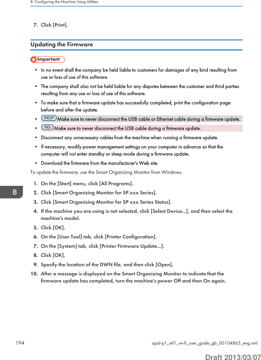 7. Click [Print].Updating the Firmware• In no event shall the company be held liable to customers for damages of any kind resulting fromuse or loss of use of this software.• The company shall also not be held liable for any disputes between the customer and third partiesresulting from any use or loss of use of this software.• To make sure that a firmware update has successfully completed, print the configuration pagebefore and after the update.•FiO,PMake sure to never disconnect the USB cable or Ethernet cable during a firmware update.•TiOMake sure to never disconnect the USB cable during a firmware update.• Disconnect any unnecessary cables from the machine when running a firmware update.• If necessary, modify power management settings on your computer in advance so that thecomputer will not enter standby or sleep mode during a firmware update.• Download the firmware from the manufacturer&apos;s Web site.To update the firmware, use the Smart Organizing Monitor from Windows.1. On the [Start] menu, click [All Programs].2. Click [Smart Organizing Monitor for SP xxx Series].3. Click [Smart Organizing Monitor for SP xxx Series Status].4. If the machine you are using is not selected, click [Select Device...], and then select themachine&apos;s model.5. Click [OK].6. On the [User Tool] tab, click [Printer Configuration].7. On the [System] tab, click [Printer Firmware Update...].8. Click [OK].9. Specify the location of the DWN file, and then click [Open].10. After a message is displayed on the Smart Organizing Monitor to indicate that thefirmware update has completed, turn the machine&apos;s power Off and then On again.8. Configuring the Machine Using Utilities194 opal-p1_mf1_wi-fi_user_guide_gb_00104863_eng.xmlDraft 2013/03/07