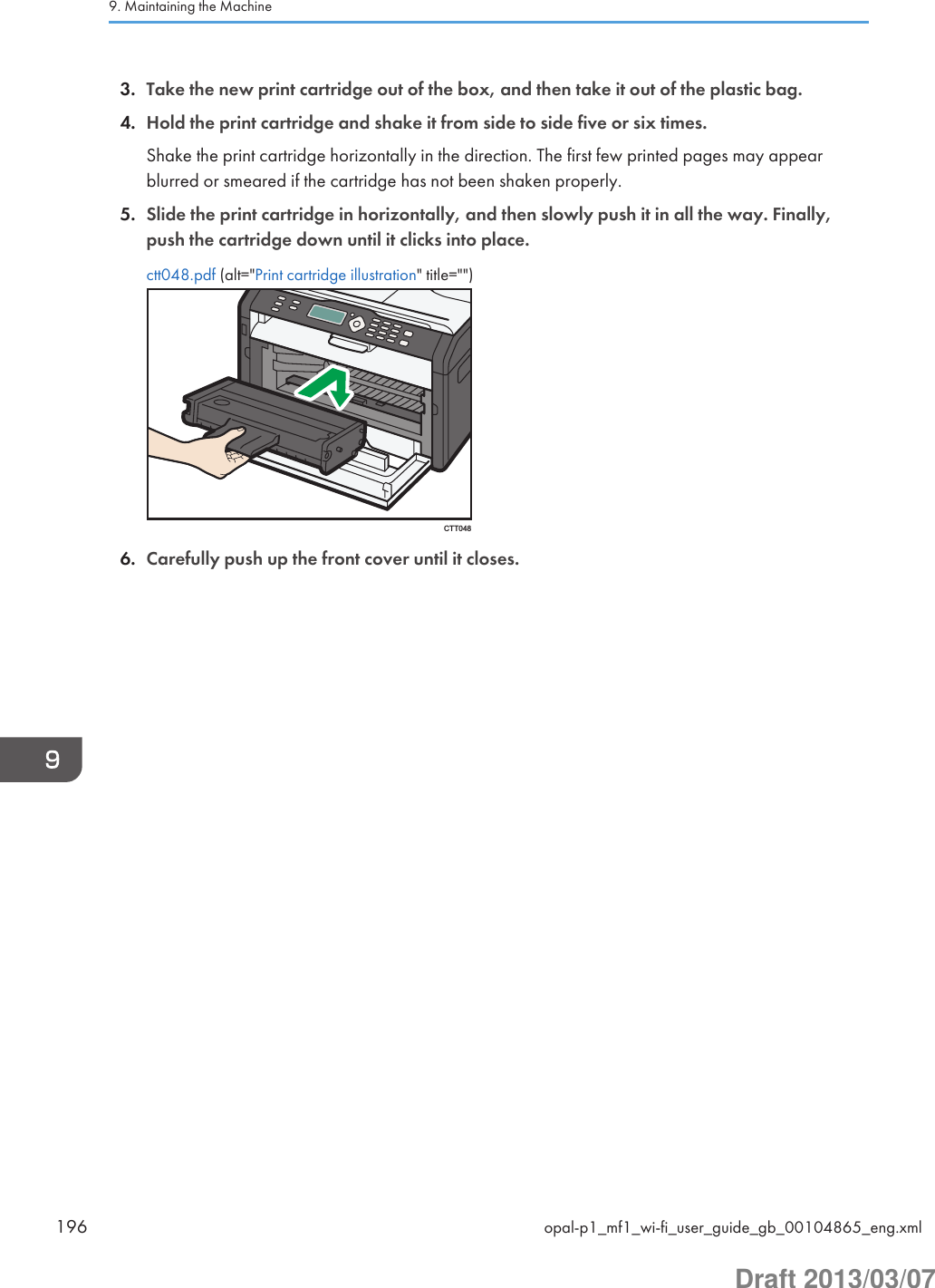 3. Take the new print cartridge out of the box, and then take it out of the plastic bag.4. Hold the print cartridge and shake it from side to side five or six times.Shake the print cartridge horizontally in the direction. The first few printed pages may appearblurred or smeared if the cartridge has not been shaken properly.5. Slide the print cartridge in horizontally, and then slowly push it in all the way. Finally,push the cartridge down until it clicks into place.ctt048.pdf (alt=&quot;Print cartridge illustration&quot; title=&quot;&quot;)CTT0486. Carefully push up the front cover until it closes.9. Maintaining the Machine196 opal-p1_mf1_wi-fi_user_guide_gb_00104865_eng.xmlDraft 2013/03/07