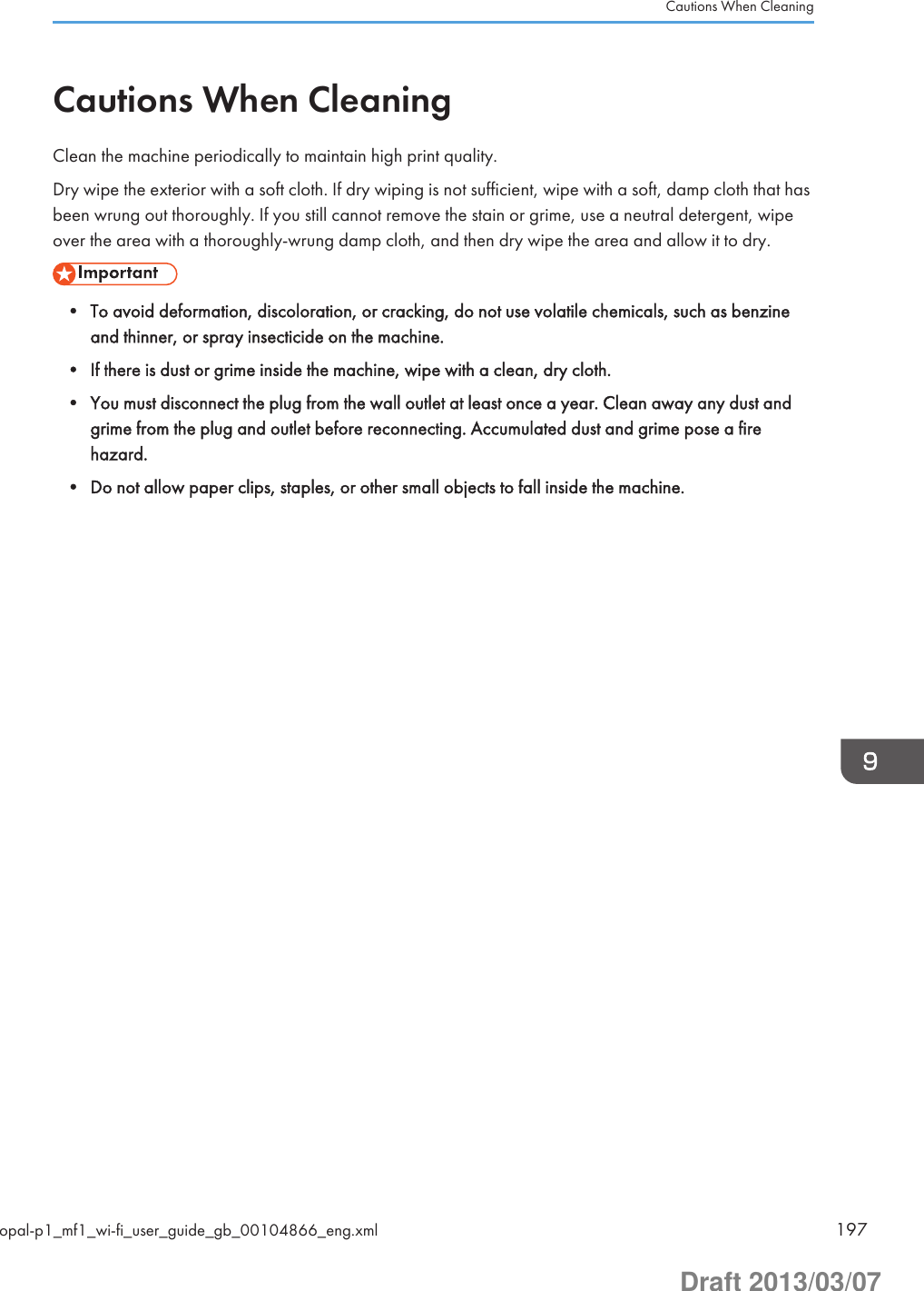 Cautions When CleaningClean the machine periodically to maintain high print quality.Dry wipe the exterior with a soft cloth. If dry wiping is not sufficient, wipe with a soft, damp cloth that hasbeen wrung out thoroughly. If you still cannot remove the stain or grime, use a neutral detergent, wipeover the area with a thoroughly-wrung damp cloth, and then dry wipe the area and allow it to dry.• To avoid deformation, discoloration, or cracking, do not use volatile chemicals, such as benzineand thinner, or spray insecticide on the machine.• If there is dust or grime inside the machine, wipe with a clean, dry cloth.• You must disconnect the plug from the wall outlet at least once a year. Clean away any dust andgrime from the plug and outlet before reconnecting. Accumulated dust and grime pose a firehazard.• Do not allow paper clips, staples, or other small objects to fall inside the machine.Cautions When Cleaningopal-p1_mf1_wi-fi_user_guide_gb_00104866_eng.xml 197Draft 2013/03/07