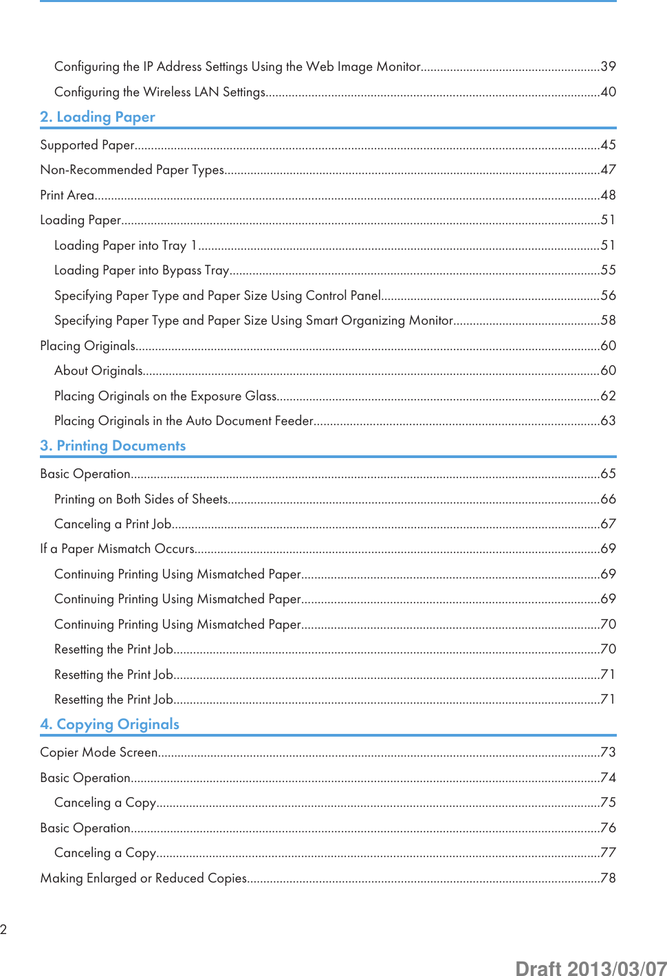 Configuring the IP Address Settings Using the Web Image Monitor.......................................................39Configuring the Wireless LAN Settings......................................................................................................402. Loading PaperSupported Paper..............................................................................................................................................45Non-Recommended Paper Types...................................................................................................................47Print Area..........................................................................................................................................................48Loading Paper..................................................................................................................................................51Loading Paper into Tray 1...........................................................................................................................51Loading Paper into Bypass Tray.................................................................................................................55Specifying Paper Type and Paper Size Using Control Panel...................................................................56Specifying Paper Type and Paper Size Using Smart Organizing Monitor.............................................58Placing Originals..............................................................................................................................................60About Originals............................................................................................................................................60Placing Originals on the Exposure Glass...................................................................................................62Placing Originals in the Auto Document Feeder.......................................................................................633. Printing DocumentsBasic Operation...............................................................................................................................................65Printing on Both Sides of Sheets..................................................................................................................66Canceling a Print Job...................................................................................................................................67If a Paper Mismatch Occurs............................................................................................................................69Continuing Printing Using Mismatched Paper...........................................................................................69Continuing Printing Using Mismatched Paper...........................................................................................69Continuing Printing Using Mismatched Paper...........................................................................................70Resetting the Print Job..................................................................................................................................70Resetting the Print Job..................................................................................................................................71Resetting the Print Job..................................................................................................................................714. Copying OriginalsCopier Mode Screen.......................................................................................................................................73Basic Operation...............................................................................................................................................74Canceling a Copy.......................................................................................................................................75Basic Operation...............................................................................................................................................76Canceling a Copy.......................................................................................................................................77Making Enlarged or Reduced Copies............................................................................................................782Draft 2013/03/07