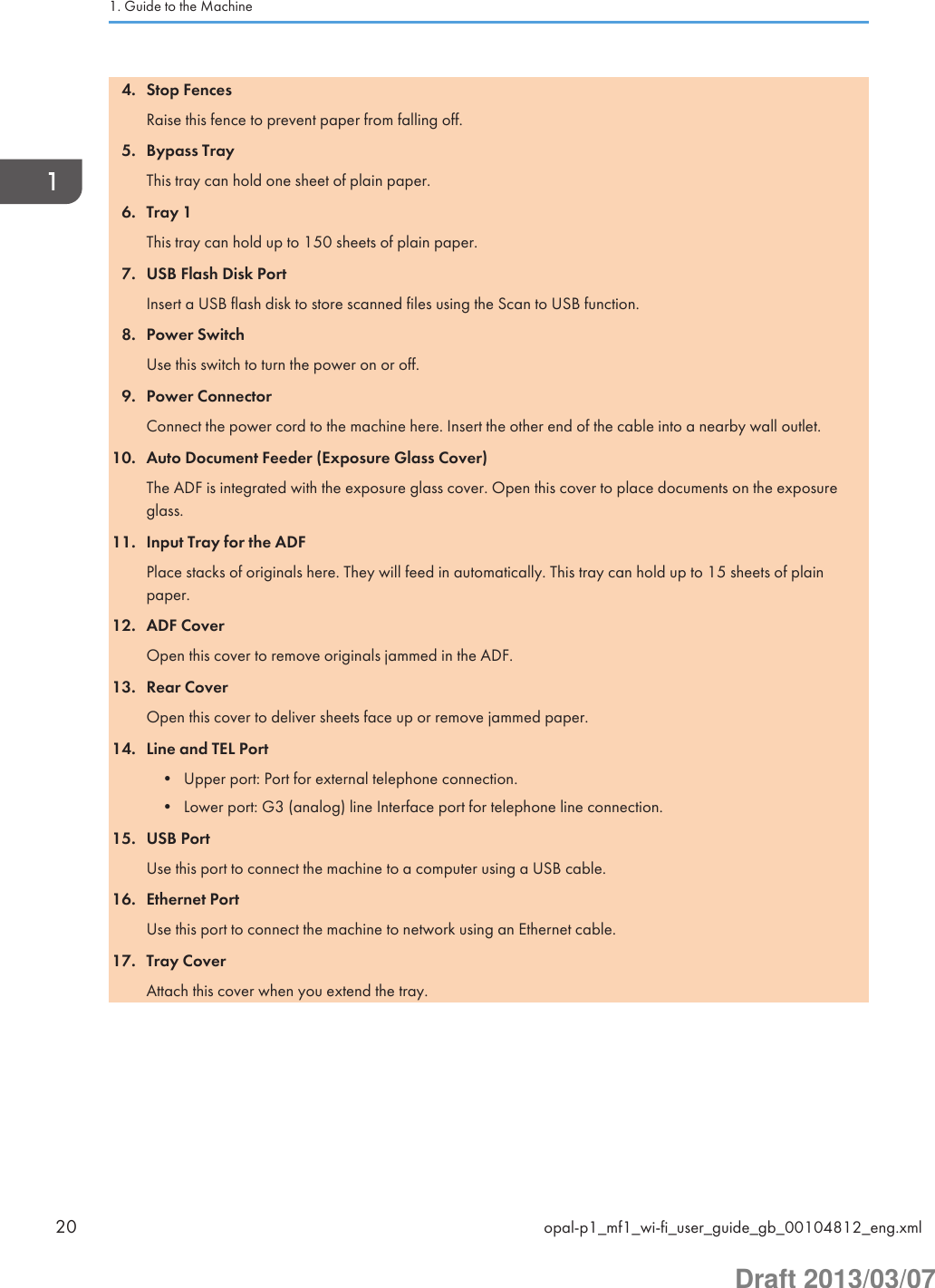 4. Stop FencesRaise this fence to prevent paper from falling off.5. Bypass TrayThis tray can hold one sheet of plain paper.6. Tray 1This tray can hold up to 150 sheets of plain paper.7. USB Flash Disk PortInsert a USB flash disk to store scanned files using the Scan to USB function.8. Power SwitchUse this switch to turn the power on or off.9. Power ConnectorConnect the power cord to the machine here. Insert the other end of the cable into a nearby wall outlet.10. Auto Document Feeder (Exposure Glass Cover)The ADF is integrated with the exposure glass cover. Open this cover to place documents on the exposureglass.11. Input Tray for the ADFPlace stacks of originals here. They will feed in automatically. This tray can hold up to 15 sheets of plainpaper.12. ADF CoverOpen this cover to remove originals jammed in the ADF.13. Rear CoverOpen this cover to deliver sheets face up or remove jammed paper.14. Line and TEL Port• Upper port: Port for external telephone connection.• Lower port: G3 (analog) line Interface port for telephone line connection.15. USB PortUse this port to connect the machine to a computer using a USB cable.16. Ethernet PortUse this port to connect the machine to network using an Ethernet cable.17. Tray CoverAttach this cover when you extend the tray.1. Guide to the Machine20 opal-p1_mf1_wi-fi_user_guide_gb_00104812_eng.xmlDraft 2013/03/07