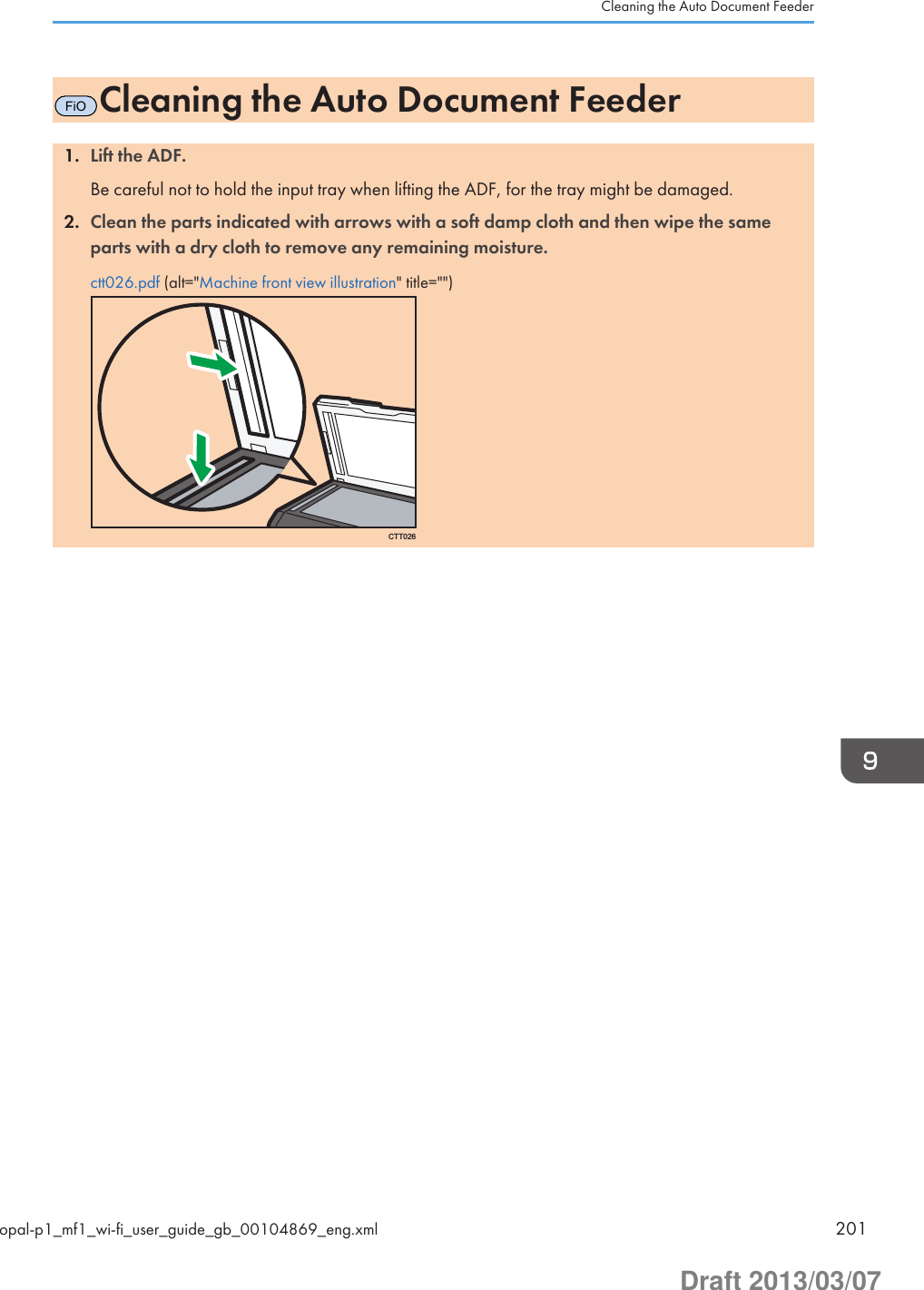 FiOCleaning the Auto Document Feeder1. Lift the ADF.Be careful not to hold the input tray when lifting the ADF, for the tray might be damaged.2. Clean the parts indicated with arrows with a soft damp cloth and then wipe the sameparts with a dry cloth to remove any remaining moisture.ctt026.pdf (alt=&quot;Machine front view illustration&quot; title=&quot;&quot;)CTT026Cleaning the Auto Document Feederopal-p1_mf1_wi-fi_user_guide_gb_00104869_eng.xml 201Draft 2013/03/07