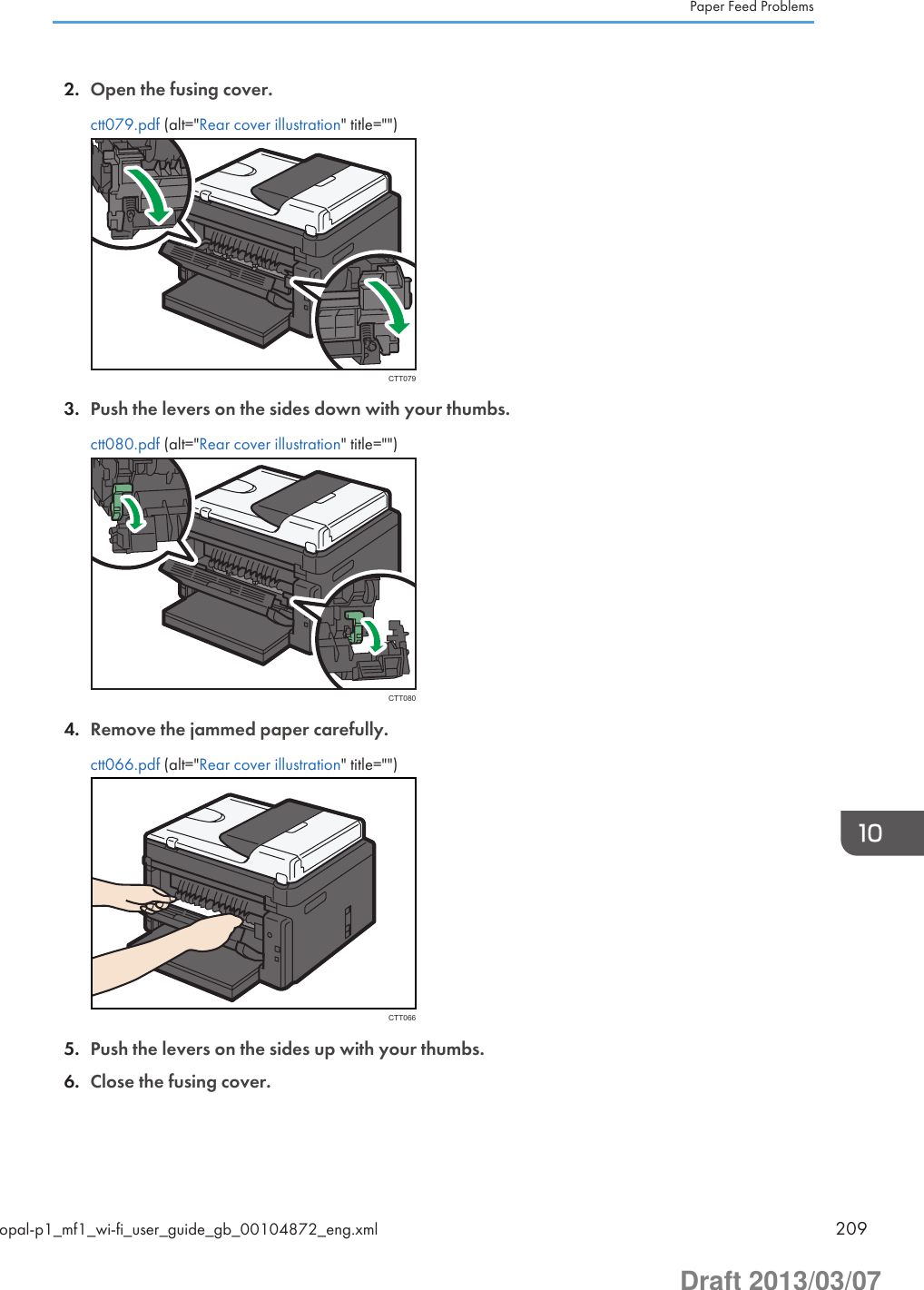 2. Open the fusing cover.ctt079.pdf (alt=&quot;Rear cover illustration&quot; title=&quot;&quot;)CTT0793. Push the levers on the sides down with your thumbs.ctt080.pdf (alt=&quot;Rear cover illustration&quot; title=&quot;&quot;)CTT0804. Remove the jammed paper carefully.ctt066.pdf (alt=&quot;Rear cover illustration&quot; title=&quot;&quot;)CTT0665. Push the levers on the sides up with your thumbs.6. Close the fusing cover.Paper Feed Problemsopal-p1_mf1_wi-fi_user_guide_gb_00104872_eng.xml 209Draft 2013/03/07