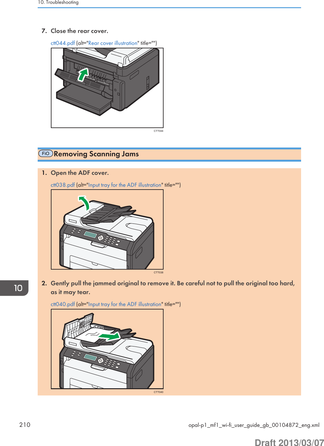 7. Close the rear cover.ctt044.pdf (alt=&quot;Rear cover illustration&quot; title=&quot;&quot;)CTT044FiORemoving Scanning Jams1. Open the ADF cover.ctt038.pdf (alt=&quot;Input tray for the ADF illustration&quot; title=&quot;&quot;)CTT0382. Gently pull the jammed original to remove it. Be careful not to pull the original too hard,as it may tear.ctt040.pdf (alt=&quot;Input tray for the ADF illustration&quot; title=&quot;&quot;)CTT04010. Troubleshooting210 opal-p1_mf1_wi-fi_user_guide_gb_00104872_eng.xmlDraft 2013/03/07