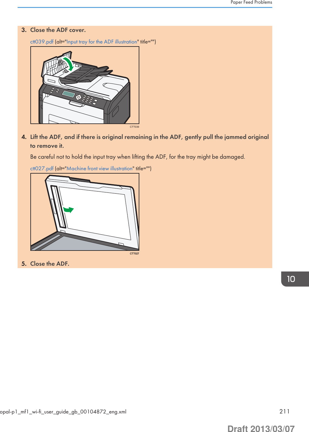 3. Close the ADF cover.ctt039.pdf (alt=&quot;Input tray for the ADF illustration&quot; title=&quot;&quot;)CTT0394. Lift the ADF, and if there is original remaining in the ADF, gently pull the jammed originalto remove it.Be careful not to hold the input tray when lifting the ADF, for the tray might be damaged.ctt027.pdf (alt=&quot;Machine front view illustration&quot; title=&quot;&quot;)CTT0275. Close the ADF.Paper Feed Problemsopal-p1_mf1_wi-fi_user_guide_gb_00104872_eng.xml 211Draft 2013/03/07