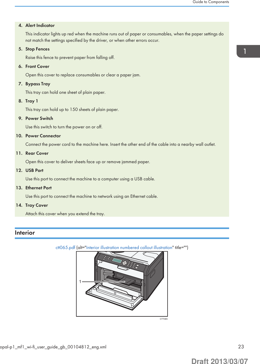 4. Alert IndicatorThis indicator lights up red when the machine runs out of paper or consumables, when the paper settings donot match the settings specified by the driver, or when other errors occur.5. Stop FencesRaise this fence to prevent paper from falling off.6. Front CoverOpen this cover to replace consumables or clear a paper jam.7. Bypass TrayThis tray can hold one sheet of plain paper.8. Tray 1This tray can hold up to 150 sheets of plain paper.9. Power SwitchUse this switch to turn the power on or off.10. Power ConnectorConnect the power cord to the machine here. Insert the other end of the cable into a nearby wall outlet.11. Rear CoverOpen this cover to deliver sheets face up or remove jammed paper.12. USB PortUse this port to connect the machine to a computer using a USB cable.13. Ethernet PortUse this port to connect the machine to network using an Ethernet cable.14. Tray CoverAttach this cover when you extend the tray.Interiorctt065.pdf (alt=&quot;Interior illustration numbered callout illustration&quot; title=&quot;&quot;)CTT0651Guide to Componentsopal-p1_mf1_wi-fi_user_guide_gb_00104812_eng.xml 23Draft 2013/03/07