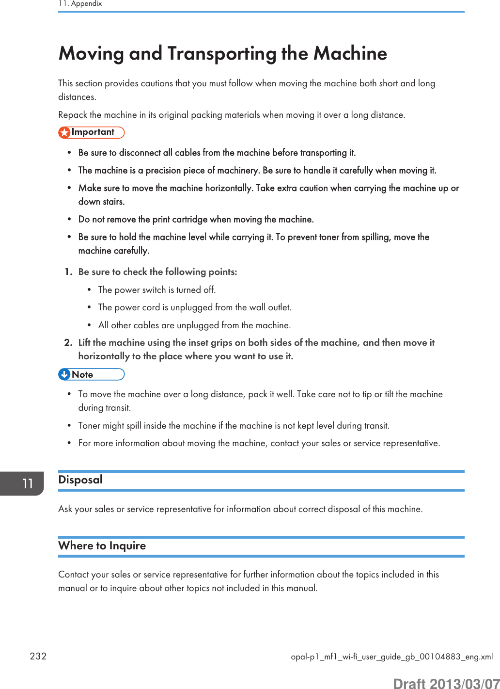 Moving and Transporting the MachineThis section provides cautions that you must follow when moving the machine both short and longdistances.Repack the machine in its original packing materials when moving it over a long distance.• Be sure to disconnect all cables from the machine before transporting it.• The machine is a precision piece of machinery. Be sure to handle it carefully when moving it.• Make sure to move the machine horizontally. Take extra caution when carrying the machine up ordown stairs.• Do not remove the print cartridge when moving the machine.• Be sure to hold the machine level while carrying it. To prevent toner from spilling, move themachine carefully.1. Be sure to check the following points:• The power switch is turned off.• The power cord is unplugged from the wall outlet.• All other cables are unplugged from the machine.2. Lift the machine using the inset grips on both sides of the machine, and then move ithorizontally to the place where you want to use it.• To move the machine over a long distance, pack it well. Take care not to tip or tilt the machineduring transit.• Toner might spill inside the machine if the machine is not kept level during transit.• For more information about moving the machine, contact your sales or service representative.DisposalAsk your sales or service representative for information about correct disposal of this machine.Where to InquireContact your sales or service representative for further information about the topics included in thismanual or to inquire about other topics not included in this manual.11. Appendix232 opal-p1_mf1_wi-fi_user_guide_gb_00104883_eng.xmlDraft 2013/03/07