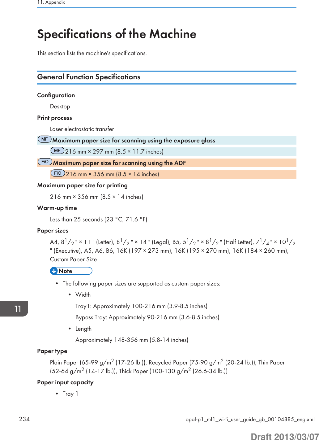 Specifications of the MachineThis section lists the machine&apos;s specifications.General Function SpecificationsConfigurationDesktopPrint processLaser electrostatic transferMFMaximum paper size for scanning using the exposure glassMF216 mm × 297 mm (8.5 × 11.7 inches)FiOMaximum paper size for scanning using the ADFFiO216 mm × 356 mm (8.5 × 14 inches)Maximum paper size for printing216 mm × 356 mm (8.5 × 14 inches)Warm-up timeLess than 25 seconds (23 °C, 71.6 °F)Paper sizesA4, 81/2 &quot; × 11 &quot; (Letter), 81/2 &quot; × 14 &quot; (Legal), B5, 51/2 &quot; × 81/2 &quot; (Half Letter), 71/4 &quot; × 101/2&quot; (Executive), A5, A6, B6, 16K (197 × 273 mm), 16K (195 × 270 mm), 16K (184 × 260 mm),Custom Paper Size• The following paper sizes are supported as custom paper sizes:• WidthTray1: Approximately 100-216 mm (3.9-8.5 inches)Bypass Tray: Approximately 90-216 mm (3.6-8.5 inches)• LengthApproximately 148-356 mm (5.8-14 inches)Paper typePlain Paper (65-99 g/m2 (17-26 lb.)), Recycled Paper (75-90 g/m2 (20-24 lb.)), Thin Paper(52-64 g/m2 (14-17 lb.)), Thick Paper (100-130 g/m2 (26.6-34 lb.))Paper input capacity• Tray 111. Appendix234 opal-p1_mf1_wi-fi_user_guide_gb_00104885_eng.xmlDraft 2013/03/07