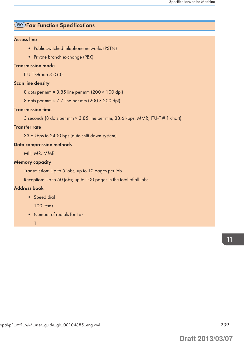 FiOFax Function SpecificationsAccess line• Public switched telephone networks (PSTN)• Private branch exchange (PBX)Transmission modeITU-T Group 3 (G3)Scan line density8 dots per mm × 3.85 line per mm (200 × 100 dpi)8 dots per mm × 7.7 line per mm (200 × 200 dpi)Transmission time3 seconds (8 dots per mm × 3.85 line per mm, 33.6 kbps, MMR, ITU-T # 1 chart)Transfer rate33.6 kbps to 2400 bps (auto shift down system)Data compression methodsMH, MR, MMRMemory capacityTransmission: Up to 5 jobs; up to 10 pages per jobReception: Up to 50 jobs; up to 100 pages in the total of all jobsAddress book• Speed dial100 items• Number of redials for Fax1Specifications of the Machineopal-p1_mf1_wi-fi_user_guide_gb_00104885_eng.xml 239Draft 2013/03/07