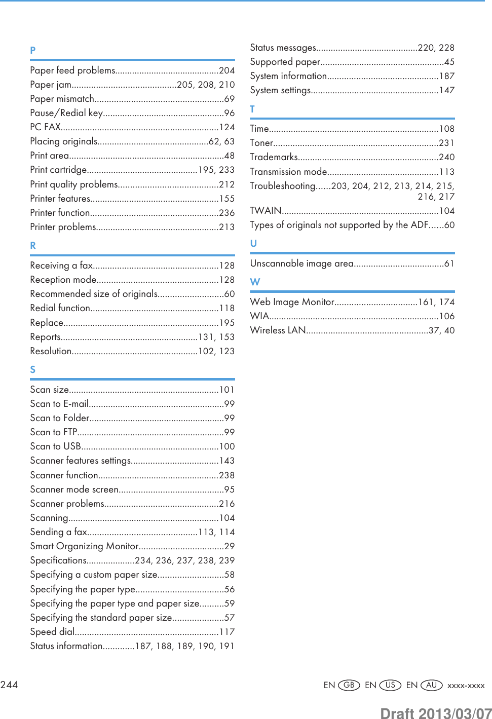 PPaper feed problems...........................................204Paper jam...........................................205, 208, 210Paper mismatch.....................................................69Pause/Redial key..................................................96PC FAX.................................................................124Placing originals..............................................62, 63Print area................................................................48Print cartridge..............................................195, 233Print quality problems.........................................212Printer features.....................................................155Printer function.....................................................236Printer problems...................................................213RReceiving a fax....................................................128Reception mode..................................................128Recommended size of originals...........................60Redial function.....................................................118Replace................................................................195Reports.........................................................131, 153Resolution....................................................102, 123SScan size..............................................................101Scan to E-mail........................................................99Scan to Folder........................................................99Scan to FTP.............................................................99Scan to USB.........................................................100Scanner features settings....................................143Scanner function..................................................238Scanner mode screen...........................................95Scanner problems...............................................216Scanning..............................................................104Sending a fax.............................................113, 114Smart Organizing Monitor...................................29Specifications....................234, 236, 237, 238, 239Specifying a custom paper size...........................58Specifying the paper type....................................56Specifying the paper type and paper size..........59Specifying the standard paper size.....................57Speed dial...........................................................117Status information.............187, 188, 189, 190, 191Status messages..........................................220, 228Supported paper...................................................45System information..............................................187System settings.....................................................147TTime......................................................................108Toner....................................................................231Trademarks..........................................................240Transmission mode..............................................113Troubleshooting......203, 204, 212, 213, 214, 215,216, 217TWAIN.................................................................104Types of originals not supported by the ADF......60UUnscannable image area.....................................61WWeb Image Monitor..................................161, 174WIA......................................................................106Wireless LAN..................................................37, 40244 EN GB  EN US  EN AU  xxxx-xxxxDraft 2013/03/07