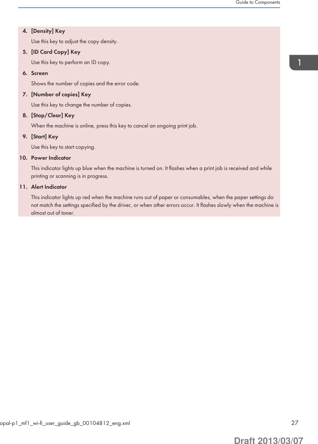 4. [Density] KeyUse this key to adjust the copy density.5. [ID Card Copy] KeyUse this key to perform an ID copy.6. ScreenShows the number of copies and the error code.7. [Number of copies] KeyUse this key to change the number of copies.8. [Stop/Clear] KeyWhen the machine is online, press this key to cancel an ongoing print job.9. [Start] KeyUse this key to start copying.10. Power IndicatorThis indicator lights up blue when the machine is turned on. It flashes when a print job is received and whileprinting or scanning is in progress.11. Alert IndicatorThis indicator lights up red when the machine runs out of paper or consumables, when the paper settings donot match the settings specified by the driver, or when other errors occur. It flashes slowly when the machine isalmost out of toner.Guide to Componentsopal-p1_mf1_wi-fi_user_guide_gb_00104812_eng.xml 27Draft 2013/03/07