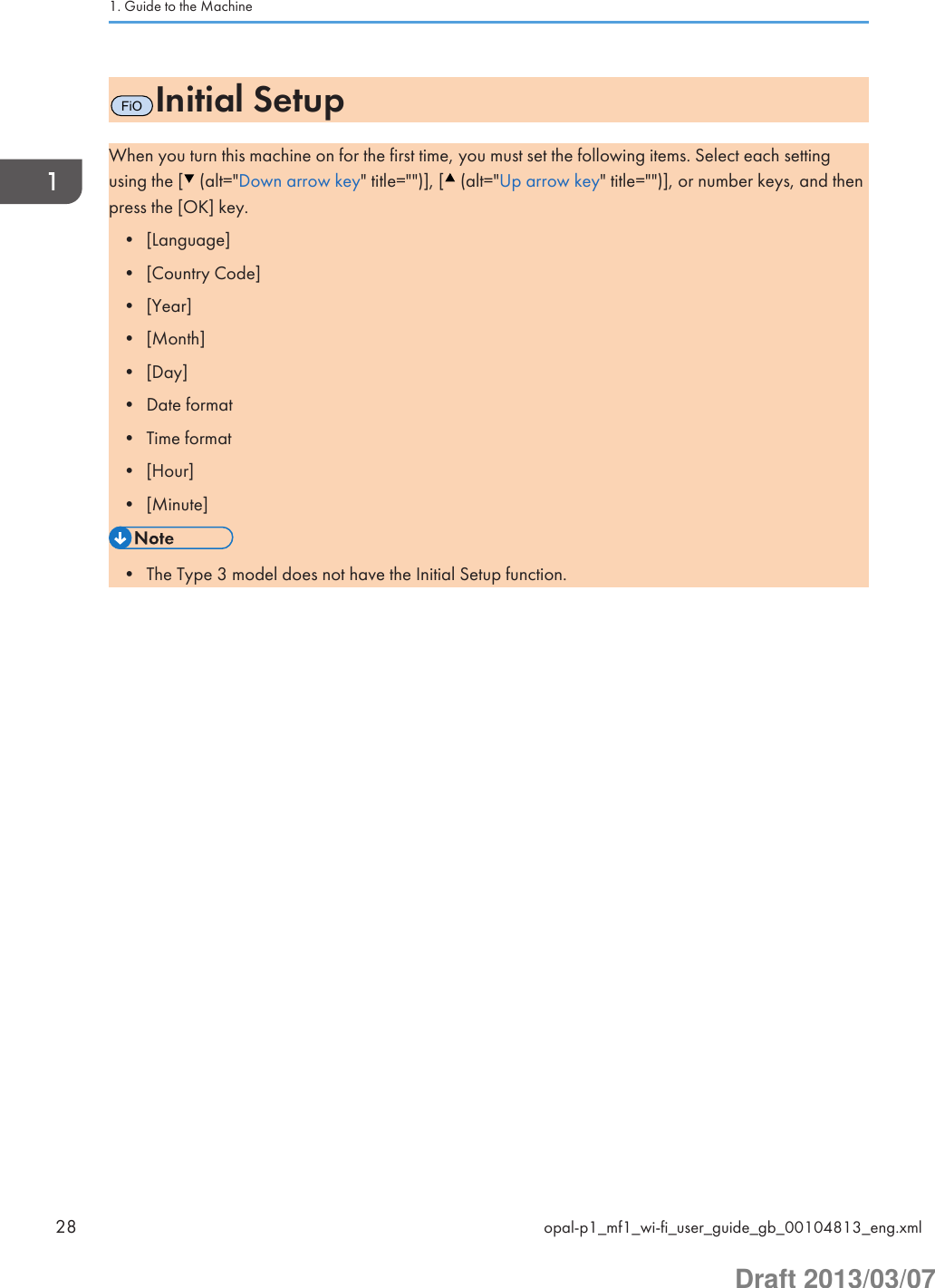 FiOInitial SetupWhen you turn this machine on for the first time, you must set the following items. Select each settingusing the [  (alt=&quot;Down arrow key&quot; title=&quot;&quot;)], [  (alt=&quot;Up arrow key&quot; title=&quot;&quot;)], or number keys, and thenpress the [OK] key.• [Language]• [Country Code]• [Year]• [Month]• [Day]• Date format• Time format• [Hour]• [Minute]• The Type 3 model does not have the Initial Setup function.1. Guide to the Machine28 opal-p1_mf1_wi-fi_user_guide_gb_00104813_eng.xmlDraft 2013/03/07