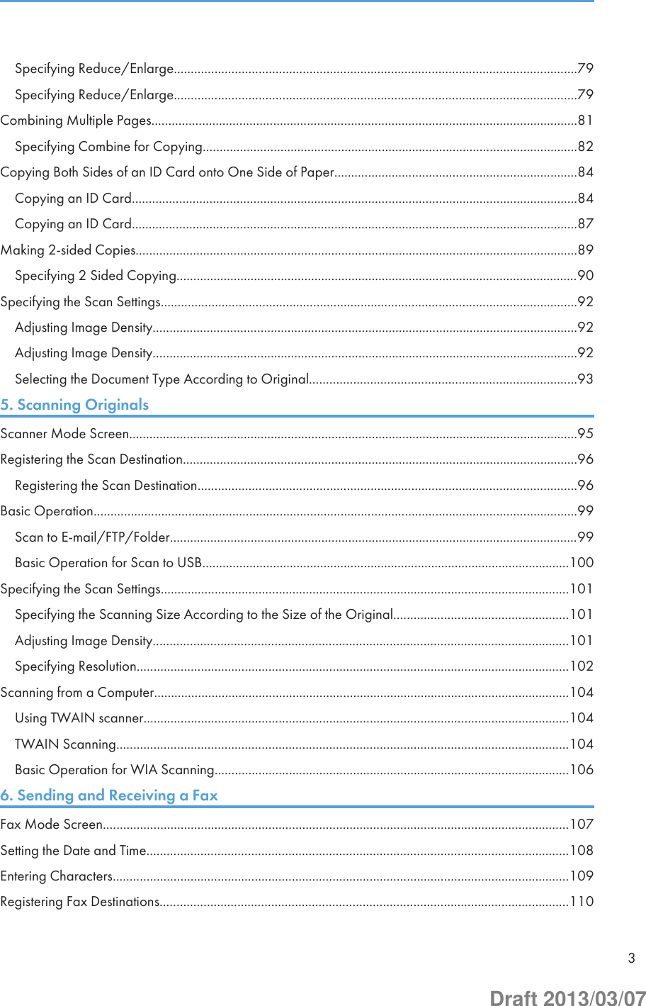 Specifying Reduce/Enlarge.......................................................................................................................79Specifying Reduce/Enlarge.......................................................................................................................79Combining Multiple Pages..............................................................................................................................81Specifying Combine for Copying...............................................................................................................82Copying Both Sides of an ID Card onto One Side of Paper........................................................................84Copying an ID Card....................................................................................................................................84Copying an ID Card....................................................................................................................................87Making 2-sided Copies...................................................................................................................................89Specifying 2 Sided Copying.......................................................................................................................90Specifying the Scan Settings...........................................................................................................................92Adjusting Image Density..............................................................................................................................92Adjusting Image Density..............................................................................................................................92Selecting the Document Type According to Original...............................................................................935. Scanning OriginalsScanner Mode Screen.....................................................................................................................................95Registering the Scan Destination.....................................................................................................................96Registering the Scan Destination................................................................................................................96Basic Operation...............................................................................................................................................99Scan to E-mail/FTP/Folder.........................................................................................................................99Basic Operation for Scan to USB.............................................................................................................100Specifying the Scan Settings.........................................................................................................................101Specifying the Scanning Size According to the Size of the Original....................................................101Adjusting Image Density...........................................................................................................................101Specifying Resolution................................................................................................................................102Scanning from a Computer...........................................................................................................................104Using TWAIN scanner..............................................................................................................................104TWAIN Scanning......................................................................................................................................104Basic Operation for WIA Scanning.........................................................................................................1066. Sending and Receiving a FaxFax Mode Screen..........................................................................................................................................107Setting the Date and Time.............................................................................................................................108Entering Characters.......................................................................................................................................109Registering Fax Destinations.........................................................................................................................1103Draft 2013/03/07