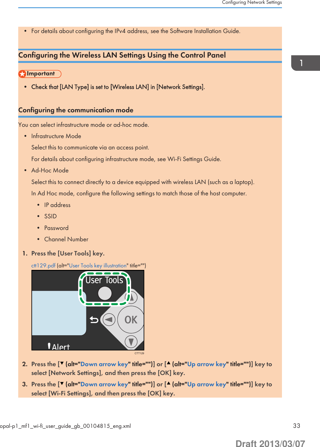 • For details about configuring the IPv4 address, see the Software Installation Guide.Configuring the Wireless LAN Settings Using the Control Panel• Check that [LAN Type] is set to [Wireless LAN] in [Network Settings].Configuring the communication modeYou can select infrastructure mode or ad-hoc mode.• Infrastructure ModeSelect this to communicate via an access point.For details about configuring infrastructure mode, see Wi-Fi Settings Guide.• Ad-Hoc ModeSelect this to connect directly to a device equipped with wireless LAN (such as a laptop).In Ad Hoc mode, configure the following settings to match those of the host computer.• IP address• SSID• Password• Channel Number1. Press the [User Tools] key.ctt129.pdf (alt=&quot;User Tools key illustration&quot; title=&quot;&quot;)CTT1292. Press the [  (alt=&quot;Down arrow key&quot; title=&quot;&quot;)] or [  (alt=&quot;Up arrow key&quot; title=&quot;&quot;)] key toselect [Network Settings], and then press the [OK] key.3. Press the [  (alt=&quot;Down arrow key&quot; title=&quot;&quot;)] or [  (alt=&quot;Up arrow key&quot; title=&quot;&quot;)] key toselect [Wi-Fi Settings], and then press the [OK] key.Configuring Network Settingsopal-p1_mf1_wi-fi_user_guide_gb_00104815_eng.xml 33Draft 2013/03/07