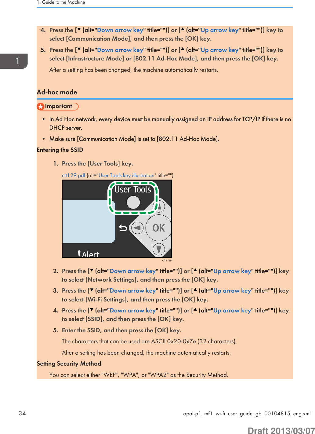 4. Press the [  (alt=&quot;Down arrow key&quot; title=&quot;&quot;)] or [  (alt=&quot;Up arrow key&quot; title=&quot;&quot;)] key toselect [Communication Mode], and then press the [OK] key.5. Press the [  (alt=&quot;Down arrow key&quot; title=&quot;&quot;)] or [  (alt=&quot;Up arrow key&quot; title=&quot;&quot;)] key toselect [Infrastructure Mode] or [802.11 Ad-Hoc Mode], and then press the [OK] key.After a setting has been changed, the machine automatically restarts.Ad-hoc mode• In Ad Hoc network, every device must be manually assigned an IP address for TCP/IP if there is noDHCP server.• Make sure [Communication Mode] is set to [802.11 Ad-Hoc Mode].Entering the SSID1. Press the [User Tools] key.ctt129.pdf (alt=&quot;User Tools key illustration&quot; title=&quot;&quot;)CTT1292. Press the [  (alt=&quot;Down arrow key&quot; title=&quot;&quot;)] or [  (alt=&quot;Up arrow key&quot; title=&quot;&quot;)] keyto select [Network Settings], and then press the [OK] key.3. Press the [  (alt=&quot;Down arrow key&quot; title=&quot;&quot;)] or [  (alt=&quot;Up arrow key&quot; title=&quot;&quot;)] keyto select [Wi-Fi Settings], and then press the [OK] key.4. Press the [  (alt=&quot;Down arrow key&quot; title=&quot;&quot;)] or [  (alt=&quot;Up arrow key&quot; title=&quot;&quot;)] keyto select [SSID], and then press the [OK] key.5. Enter the SSID, and then press the [OK] key.The characters that can be used are ASCII 0x20-0x7e (32 characters).After a setting has been changed, the machine automatically restarts.Setting Security MethodYou can select either &quot;WEP&quot;, &quot;WPA&quot;, or &quot;WPA2&quot; as the Security Method.1. Guide to the Machine34 opal-p1_mf1_wi-fi_user_guide_gb_00104815_eng.xmlDraft 2013/03/07