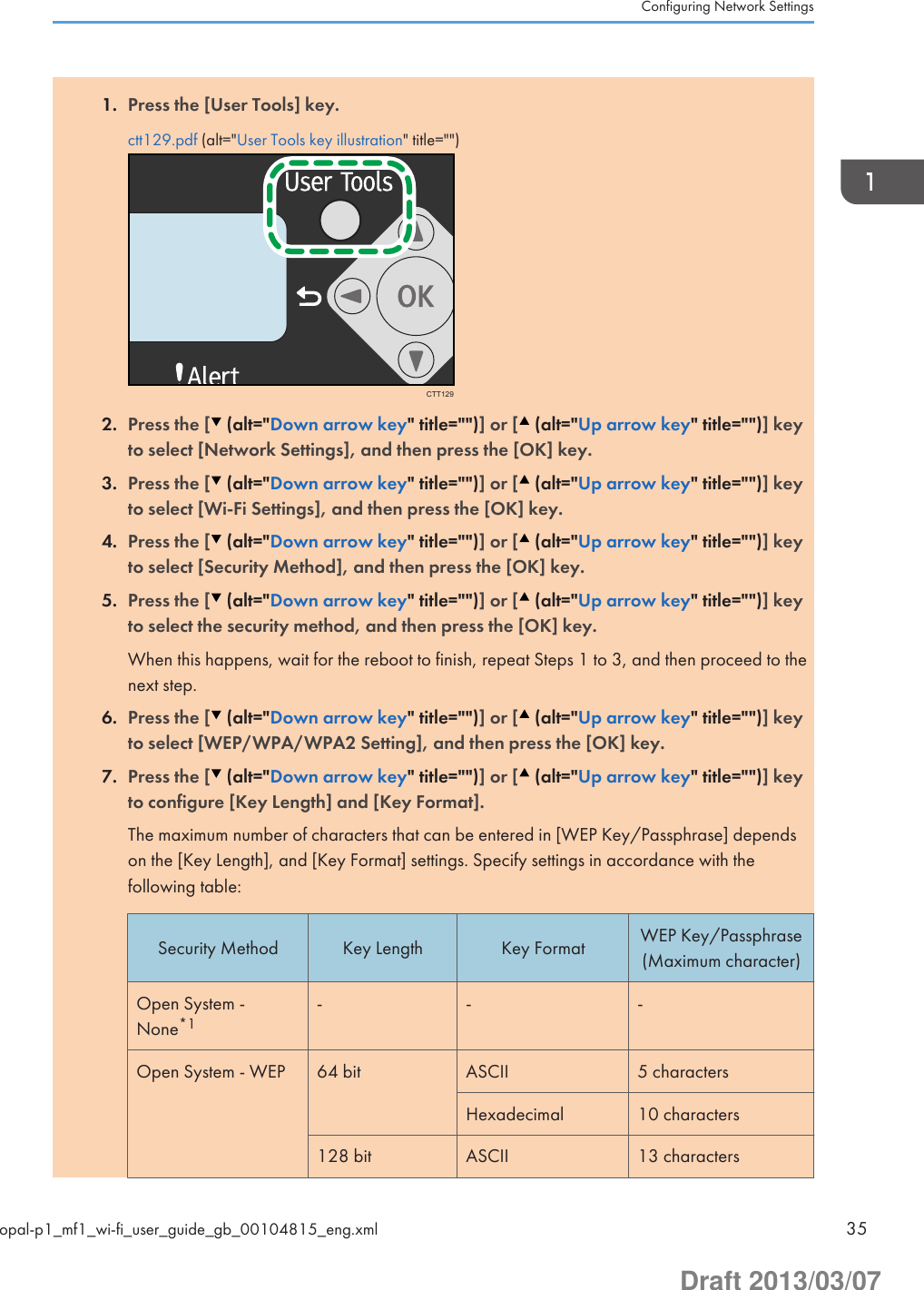 1. Press the [User Tools] key.ctt129.pdf (alt=&quot;User Tools key illustration&quot; title=&quot;&quot;)CTT1292. Press the [  (alt=&quot;Down arrow key&quot; title=&quot;&quot;)] or [  (alt=&quot;Up arrow key&quot; title=&quot;&quot;)] keyto select [Network Settings], and then press the [OK] key.3. Press the [  (alt=&quot;Down arrow key&quot; title=&quot;&quot;)] or [  (alt=&quot;Up arrow key&quot; title=&quot;&quot;)] keyto select [Wi-Fi Settings], and then press the [OK] key.4. Press the [  (alt=&quot;Down arrow key&quot; title=&quot;&quot;)] or [  (alt=&quot;Up arrow key&quot; title=&quot;&quot;)] keyto select [Security Method], and then press the [OK] key.5. Press the [  (alt=&quot;Down arrow key&quot; title=&quot;&quot;)] or [  (alt=&quot;Up arrow key&quot; title=&quot;&quot;)] keyto select the security method, and then press the [OK] key.When this happens, wait for the reboot to finish, repeat Steps 1 to 3, and then proceed to thenext step.6. Press the [  (alt=&quot;Down arrow key&quot; title=&quot;&quot;)] or [  (alt=&quot;Up arrow key&quot; title=&quot;&quot;)] keyto select [WEP/WPA/WPA2 Setting], and then press the [OK] key.7. Press the [  (alt=&quot;Down arrow key&quot; title=&quot;&quot;)] or [  (alt=&quot;Up arrow key&quot; title=&quot;&quot;)] keyto configure [Key Length] and [Key Format].The maximum number of characters that can be entered in [WEP Key/Passphrase] dependson the [Key Length], and [Key Format] settings. Specify settings in accordance with thefollowing table:Security Method Key Length Key Format WEP Key/Passphrase(Maximum character)Open System -None*1- - -Open System - WEP 64 bit ASCII 5 charactersHexadecimal 10 characters128 bit ASCII 13 charactersConfiguring Network Settingsopal-p1_mf1_wi-fi_user_guide_gb_00104815_eng.xml 35Draft 2013/03/07